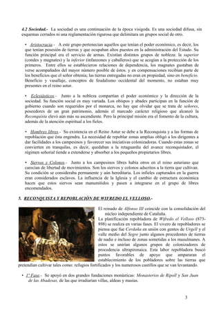4.2 Sociedad.- La sociedad es una continuación de la época visigoda. Es una sociedad difusa, sin
esquemas cerrados ni una reglamentación rigurosa que delimitara un grupos social de otro.
• Aristocracia.- A este grupo pertenecían aquellos que tenían el poder económico, es decir, los
que tenían posesión de tierras y que ocupaban altos puestos en la administración del Estado. Su
función principal era el servicio de armas. Existían distintos grupos de nobleza: la superior
(condes y magnates) y la inferior (infanzones y caballeros) que se acogían a la protección de los
primeros. Entre ellos se establecieron relaciones de dependencia, los magnates gustaban de
verse acompañados del mayor número posible de éstos. y en compensaciones recibían parte de
los beneficios que el señor obtenía; las tierras entregadas no eran en propiedad, sino en beneficio.
Beneficio y vasallaje, conceptos de feudalismo occidental del momento, no estaban muy
presentes en el reino astur.
• Eclesiásticos.- Junto a la nobleza compartían el poder económico y la dirección de la
sociedad. Su función social es muy variada. Los obispos y abades participan en la función de
gobierno cuando son requeridos por el monarca, no hay que olvidar que se trata de señores,
poseedores de un gran patrimonio, además el marcado carácter religioso que alcanzó la
Reconquista elevó aún más su ascendiente. Pero la principal misión era el fomento de la cultura,
además de la atención espiritual a los fieles.
• Hombres libres.- Su existencia en el Reino Astur se debe a la Reconquista y a las formas de
repoblación que ésta engendra. La necesidad de repoblar zonas amplias obligó a los dirigentes a
dar facilidades a los campesinos y favorecer sus iniciativas colonizadoras. Cuando estas zonas se
convierten en tranquilas, es decir, quedaban a la retaguardia del avance reconquistador, el
régimen señorial tiende a extenderse y absorber a los pequeños propietarios libres.
• Siervos y Colonos.- Junto a los campesinos libres había otros en el reino asturiano que
carecían de libertad de movimientos. Son los siervos y colonos adscritos a la tierra que cultivan.
Su condición se consideraba permanente y aún hereditaria. Los infieles capturados en la guerra
eran considerados esclavos. La influencia de la Iglesia y el cambio de estructura económica
hacen que estos siervos sean manumitidos y pasen a integrarse en el grupo de libres
encomendados.
5. RECONQUISTA Y REPOBLACIÓN DE WIFREDO EL VELLOSO.El reinado de Alfonso III coincide con la consolidación del
núcleo independiente de Cataluña.
La planificación repobladora de Wifredo el Velloso (873898) se realiza en varias fases. El vivero de repobladores se
piensa que fue Cerdaña en unión con gentes de Urgell y el
valle medio del Segre junto algunos procedentes de tierras
de nadie e incluso de zonas sometidas a los musulmanes. A
estos se unirían algunos grupos de colonizadores de
procedencia ultrapirenaica. Esta labor repobladora buscó
puntos favorables de apoyo que ampararan el
establecimiento de los pobladores sobre las tierras que
pretendían cultivar tales como: refugios fortificados y los numerosos castillos que se van levantando.
• 1ª Fase.- Se apoyó en dos grandes fundaciones monásticas: Monasterios de Ripoll y San Juan
de las Abadesas, de las que irradiarían villas, aldeas y masías.

3

 