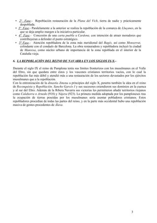 • 2ª Fase.- Repoblación restauración de la Plana del Vich, tierra de nadie y prácticamente
despoblada.
• 3ª Fase.- Paralelamente a la anterior se realiza la repoblación de la comarca de Lluçanes, en la
que se deja amplio margen a la iniciativa particular.
• 4ª Fase.- Concesión de una carta puebla a Cardona, con intención de atraer moradores que
contribuyeran a defender el punto estratégico.
• 5ª Fase.- Atención repobladora de la zona más meridional del Bagés, así como Monserrat,
colindante con el condado de Barcelona. La obra restauradora y repobladora incluyó la ciudad
de Manresa, como núcleo urbano de importancia de la zona repoblada en el interior de la
Cataluña vieja.
6. LA REPOBLACIÓN DEL REINO DE NAVARRA EN LOS SIGLOS IX-X.Durante el siglo IX el reino de Pamplona tenía sus límites fronterizos con los musulmanes en el Valle
del Ebro, sin que quedara entre éstos y los vascones cristianos territorios vacíos, con lo cual la
repoblación fue más débil y atendió más a una restauración de los sectores devastados por los ejércitos
musulmanes que a la repoblación.
Con la entronización de la dinastía Jimena a principios del siglo X, penetra también la idea en el reino
de Reconquista y Repoblación. Sancho Garcés I y sus sucesores extendieron sus dominios en la cuenca
y al sur del Ebro. Además de la Ribera Navarra sus victorias les permitieron añadir territorios riojanos
como Calahorra o Arnedo (918) y Nájera (923). La primera medida adoptada por los pamploneses tras
la ocupación de tierras poseídas por los musulmanes sería asentar pobladores cristianos. Estos
repobladores procedían de todas las partes del reino, y en la parte más occidental hubo una repoblación
masiva de gentes procedentes de Álava.

3

 