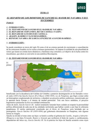 TEMA X
EL REPARTO DE LOS DOMINIOS DE SANCHO EL MAYOR DE NAVARRA Y SUS
SUCESORES.
ÍNDICE:
1.
2.
3.
4.
5.
6.

INTRODUCCIÓN.EL TESTAMENTO DE SANCHO III EL MAYOR DE NAVARRA.EL REINADO DE FERNANDO I, REY DE CASTILLA Y LEÓN.EL REINADO DE SANCHO II DE CASTILLA.ARAGÓN: RAMIRO I Y SANCHO RAMÍREZ.REINO DE NAVARRA: DE GARCIA SÁNCHEZ III A SANCHO RAMÍREZ.-

1. INTRODUCCIÓN.Se puede considerar en inicio del siglo XI como el de un extenso periodo de crecimiento y consolidación
de las estructuras feudales en los reinos cristianos peninsulares. Se impone la realidad de una pluralidad de
reinos que tienen en común lazos dinásticos y familiares muy estrechos y el objetivo de la lucha contra los
musulmanes, que ahora se convierte en una auténtica Reconquista.
2. EL TESTAMENTO DE SANCHO III EL MAYOR DE NAVARRA.El
primer

beneficiado con la decadencia del Califato de Córdoba y posterior desintegración en los llamados reinos
de taifas (1031) fue Sancho Garcés III el Mayor (1004-1035), rey de Pamplona, que llegó a reinar sobre
un heterogéneo conglomerado de territorios y abanderó un proyecto político ambicioso, caracterizado por
la apertura hacia Europa y el intento de unidad peninsular. Tras una breve andadura, el proyecto
hegemónico peninsular no tuvo en realidad continuación.
Antes de morir, Sancho Garcés III, realizó testamento teniendo buen cuidado en respetar la personalidad
política diferenciada de cada una de las entidades territoriales que habían venido a caer bajo la soberanía
pamplonesa. El núcleo patrimonial constituido por el Reino de Pamplona sería heredado por su
primogénito, García Sánchez III (1035-1054) que gobernaría directamente en Pamplona, más algunas
tierras en Aragón.
Sancho no dividió el reino entre sus hijos: se limitó a confiar el gobierno de Castilla, Aragón y SobrarbeRibagorza a sus hijos Fernando, Ramiro y Gonzalo que recibieron el título de regulus y, jurídicamente,
dependerían del único rey, García Sánchez III. En la práctica los hijos de Sancho actuaron como reyes

3

 