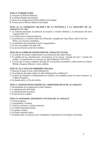 TEMA I: INTRODUCCIÓN:
A. Concepto de Historia Medieval.
B. La Historia Medieval de España.
C Líneas de investigación de Historia Medieval de España.
D. Fuentes para la Historia Medieval de España.
TEMA II: LA CONQUISTA ISLÁMICA DE LA PENÍNSULA Y LA CREACIÓN DE ALANDALUS (711-756).
1. La situación peninsular al producirse la invasión: el triunfo nobiliario y la atomización del reino
visigodo (680-711).
2. Los factores de la conquista islámica.
3. La penetración y el control militar de la Península: campañas de Tariq, Musa, Abd al-Aziz ben
Musa y sus sucesores inmediatos.
4. Los problemas del asentamiento de los conquistadores.
5. La crisis de mediados del siglo VIII.
6. La nueva estructura social de al-Andalus.
TEMA III: EL EMIRATO INDEPENDIENTE ANDALUSÍ (756-929).
1. La creación del emirato independiente y la construcción del estado Omeya.
2. El estallido de las contradicciones: movimientos en las marcas, “jornada del foso”, “jornada del
arrabal” y la pacificación en el emirato de Abd al-Rahman II (822-852).
3. La crisis que se inicia a mediados del siglo IX: movimientos mozárabes y sublevaciones en Toledo,
Mérida, Zaragoza, Bobastro y otras ciudades.
TEMA IV: EL CALIFATO CORDOBÉS (929-1031).
1. Situación al llegar al trono Abd al-Rahman III.
2. Consolidación del poder califal con Abd al-Rahman III y al-Hakam II.
3. La época de Almanzor: el afianzamiento en el poder y las campañas contra los reinos cristianos en
la Marca Hispánica.
4. La dinastía amirí y el fin del califato.
TEMA V: INSTITUCIONES POLÍTICAS Y ADMINISTRATIVAS DE AL-ANDALUS
1. Peculiaridades de la organización estatal islámica.
2. La administración del Estado.
3. La administración de justicia.
4. El ejército de al-Andalus.
TEMA VI: ECONOMÍA, SOCIEDAD Y CULTURA DE AL-ANDALUS.
1. Economía agraria.
2. La propiedad y el trabajo.
3. Comercio, artesanía y sistema monetario.
4. La ciudad hispanomusulmana.
5. Los grupos sociales.
6. Las bases culturales árabes.
7. El mundo árabe y la herencia de la Antigüedad: la aportación de al-Andalus a Occidente

4

 