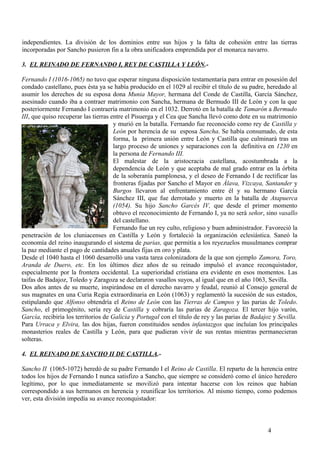 independientes. La división de los dominios entre sus hijos y la falta de cohesión entre las tierras
incorporadas por Sancho pusieron fin a la obra unificadora emprendida por el monarca navarro.
3. EL REINADO DE FERNANDO I, REY DE CASTILLA Y LEÓN.Fernando I (1016-1065) no tuvo que esperar ninguna disposición testamentaria para entrar en posesión del
condado castellano, pues ésta ya se había producido en el 1029 al recibir el título de su padre, heredado al
asumir los derechos de su esposa dona Munia Mayor, hermana del Conde de Castilla, García Sánchez,
asesinado cuando iba a contraer matrimonio con Sancha, hermana de Bermudo III de León y con la que
posteriormente Fernando I contraería matrimonio en el 1032. Derrotó en la batalla de Tamarón a Bermudo
III, que quiso recuperar las tierras entre el Pisuerga y el Cea que Sancha llevó como dote en su matrimonio
y murió en la batalla. Fernando fue reconocido como rey de Castilla y
León por herencia de su esposa Sancha. Se había consumado, de esta
forma, la primera unión entre León y Castilla que culminará tras un
largo proceso de uniones y separaciones con la definitiva en 1230 en
la persona de Fernando III.
El malestar de la aristocracia castellana, acostumbrada a la
dependencia de León y que aceptaba de mal grado entrar en la órbita
de la soberanía pamplonesa, y el deseo de Fernando I de rectificar las
fronteras fijadas por Sancho el Mayor en Álava, Vizcaya, Santander y
Burgos llevaron al enfrentamiento entre él y su hermano García
Sánchez III, que fue derrotado y muerto en la batalla de Atapuerca
(1054). Su hijo Sancho Garcés IV, que desde el primer momento
obtuvo el reconocimiento de Fernando I, ya no será señor, sino vasallo
del castellano.
Fernando fue un rey culto, religioso y buen administrador. Favoreció la
penetración de los cluniacenses en Castilla y León y fortaleció la organización eclesiástica. Saneó la
economía del reino inaugurando el sistema de parias, que permitía a los reyezuelos musulmanes comprar
la paz mediante el pago de cantidades anuales fijas en oro y plata.
Desde el 1040 hasta el 1060 desarrolló una vasta tarea colonizadora de la que son ejemplo Zamora, Toro,
Aranda de Duero, etc. En los últimos diez años de su reinado impulsó el avance reconquistador,
especialmente por la frontera occidental. La superioridad cristiana era evidente en esos momentos. Las
taifas de Badajoz, Toledo y Zaragoza se declararon vasallos suyos, al igual que en el año 1063, Sevilla.
Dos años antes de su muerte, inspirándose en el derecho navarro y feudal, reunió al Consejo general de
sus magnates en una Curia Regia extraordinaria en León (1063) y reglamentó la sucesión de sus estados,
estipulando que Alfonso obtendría el Reino de León con las Tierras de Campos y las parias de Toledo.
Sancho, el primogénito, sería rey de Castilla y cobraría las parias de Zaragoza. El tercer hijo varón,
García, recibiría los territorios de Galicia y Portugal con el título de rey y las parias de Badajoz y Sevilla.
Para Urraca y Elvira, las dos hijas, fueron constituidos sendos infantazgos que incluían los principales
monasterios reales de Castilla y León, para que pudieran vivir de sus rentas mientras permanecieran
solteras.
4. EL REINADO DE SANCHO II DE CASTILLA.Sancho II (1065-1072) heredó de su padre Fernando I el Reino de Castilla. El reparto de la herencia entre
todos los hijos de Fernando I nunca satisfizo a Sancho, que siempre se consideró como el único heredero
legítimo, por lo que inmediatamente se movilizó para intentar hacerse con los reinos que habían
correspondido a sus hermanos en herencia y reunificar los territorios. Al mismo tiempo, como podemos
ver, esta división impedía su avance reconquistador:

4

 
