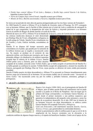 • Toledo bajo control Alfonso VI de León y Badajoz y Sevilla bajo control García I de Galicia,
impedían avances hacia Sur
• Tierra de Campos bajo control leonés, impedía avances por el Oeste
• Montes de Oca y Bureba anexionadas a Navarra, impedían avances por el Este.
Se inicia así un periodo de siete años de guerras protagonizadas por los tres hijos varones de Fernando I.
En 1068 Sancho II venció a Alfonso VI en la batalla de Llantada, junto al Pisuerga. En 1071 conseguía
con su hermano Alfonso, que le facilitó el libre tránsito por el reino de León a condición de entregarle la
mitad de lo que conquistase, la desaparición del reino de Galicia y trayendo prisionero a su hermano
García al castillo de Burgos de donde marchó a la taifa de Sevilla.
Derrotó de nuevo en 1072 a Alfonso VI en la batalla de Golpejera, cerca de Carrión de los Condes (donde
las crónicas medievales destacan el valor demostrado
por Rodrigo Díaz de Vivar), obligándole a refugiarse en
la taifa amiga de Toledo. Sancho II era virtualmente rey
de Castilla y León, Galicia incluida, coronándose en
León.
Sancho II no dispuso del tiempo necesario para
consolidarse en el poder, que pasaba por la sumisión de
la nobleza leonesa que se negaba a reconocerle como
rey. Su muerte se produjo en el contexto de una
operación militar, con Zamora por escenario, por la que
pretendía obligar a la obediencia a la nobleza zamorana
acogida bajo el señorío de la infanta Urraca. Sancho
ordenó poner cerco a Zamora, pero un falso desertor
escapado de la ciudad, conocido como Vellido Dolfos, que se había acogido a la protección de Sancho II y
se había ganado su confianza lo asesinó. Vellido Dolfos escapó del campamento y alcanzó las murallas de
Zamora, perseguido por Rodrigo Díaz de Vivar, cuyas puertas se abrieron tal como estaba previamente
acordado.
Sancho II había muerto sin dejar descendencia y Alfonso VI se presentó en Zamora inmediatamente para
hacerse cargo de la herencia de su hermano. En esa misma ciudad, tras el conocido como “Juramento de
Santa Gadea” fue reconocido como rey por los nobles y prelados leoneses, asturianos, gallegos y
portugueses.
5. ARAGÓN: RAMIRO I Y SANCHO RAMÍREZ.Ramiro I de Aragón (1006-1063), era el primogénito de Sancho III
el Mayor, pero al haber nacido fuera del matrimonio real no pudo
suceder a su padre en el Reino de Pamplona. Aún sin negar que la
jefatura del linaje correspondía a su hermano García Sánchez, se
lanzó desde el primer momento a una política expansiva que
garantiza la independencia del pequeño reino pirenaico y pone las
bases de su posterior desarrollo. En el año 1045 tras la muerte de
su hermano Gonzalo sin dejar descendencia, se subleva contra
García Sánchez III ocupando Sobrarbe y Ribagorza.
Casó con Ermesinda y del matrimonio nacieron Sancho, García,
Teresa y Urraca, que garantizaban la continuidad dinástica.
Afirmó su preeminencia sobre la nobleza para lo que se sirvió de la
ampliación de los honores existentes con la elevación a la
condición nobiliar de algunos linajes nuevos y el reparto de beneficios feudales. Contó con el apoyo de los

4

 