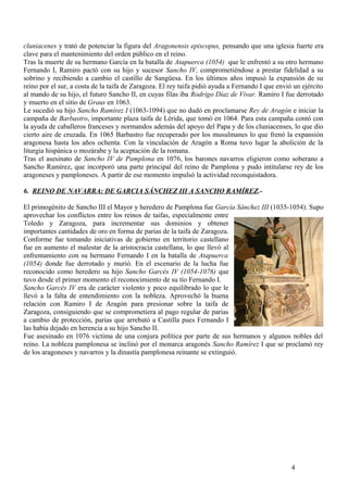 cluniacenes y trató de potenciar la figura del Aragonensis episcopus, pensando que una iglesia fuerte era
clave para el mantenimiento del orden público en el reino.
Tras la muerte de su hermano García en la batalla de Atapuerca (1054) que le enfrentó a su otro hermano
Fernando I, Ramiro pactó con su hijo y sucesor Sancho IV, comprometiéndose a prestar fidelidad a su
sobrino y recibiendo a cambio el castillo de Sangüesa. En los últimos años impusó la expansión de su
reino por el sur, a costa de la taifa de Zaragoza. El rey taifa pidió ayuda a Fernando I que envió un ejército
al mando de su hijo, el futuro Sancho II, en cuyas filas iba Rodrigo Díaz de Vivar. Ramiro I fue derrotado
y muerto en el sitio de Graus en 1063.
Le sucedió su hijo Sancho Ramírez I (1063-1094) que no dudó en proclamarse Rey de Aragón e iniciar la
campaña de Barbastro, importante plaza taifa de Lérida, que tomó en 1064. Para esta campaña contó con
la ayuda de caballeros franceses y normandos además del apoyo del Papa y de los cluniacenses, lo que dio
cierto aire de cruzada. En 1065 Barbastro fue recuperado por los musulmanes lo que frenó la expansión
aragonesa hasta los años ochenta. Con la vinculación de Aragón a Roma tuvo lugar la abolición de la
liturgia hispánica o mozárabe y la aceptación de la romana.
Tras el asesinato de Sancho IV de Pamplona en 1076, los barones navarros eligieron como soberano a
Sancho Ramírez, que incorporó una parte principal del reino de Pamplona y pudo intitularse rey de los
aragoneses y pamploneses. A partir de ese momento impulsó la actividad reconquistadora.
6. REINO DE NAVARRA: DE GARCIA SÁNCHEZ III A SANCHO RAMÍREZ.El primogénito de Sancho III el Mayor y heredero de Pamplona fue García Sánchez III (1035-1054). Supo
aprovechar los conflictos entre los reinos de taifas, especialmente entre
Toledo y Zaragoza, para incrementar sus dominios y obtener
importantes cantidades de oro en forma de parias de la taifa de Zaragoza.
Conforme fue tomando iniciativas de gobierno en territorio castellano
fue en aumento el malestar de la aristocracia castellana, lo que llevó al
enfrentamiento con su hermano Fernando I en la batalla de Atapuerca
(1054) donde fue derrotado y murió. En el escenario de la lucha fue
reconocido como heredero su hijo Sancho Garcés IV (1054-1076) que
tuvo desde el primer momento el reconocimiento de su tío Fernando I.
Sancho Garcés IV era de carácter violento y poco equilibrado lo que le
llevó a la falta de entendimiento con la nobleza. Aprovechó la buena
relación con Ramiro I de Aragón para presionar sobre la taifa de
Zaragoza, consiguiendo que se comprometiera al pago regular de parias
a cambio de protección, parias que arrebató a Castilla pues Fernando I
las había dejado en herencia a su hijo Sancho II.
Fue asesinado en 1076 victima de una conjura política por parte de sus hermanos y algunos nobles del
reino. La nobleza pamplonesa se inclinó por el monarca aragonés Sancho Ramírez I que se proclamó rey
de los aragoneses y navarros y la dinastía pamplonesa reinante se extinguió.

4

 