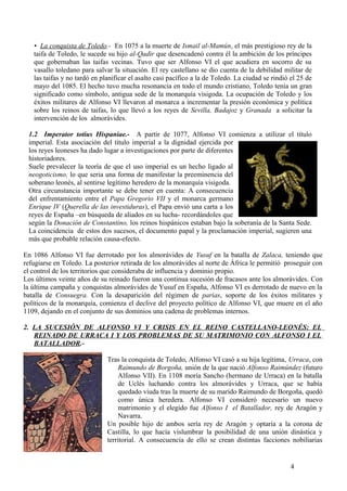 • La conquista de Toledo.- En 1075 a la muerte de Ismail al-Mamún, el más prestigioso rey de la
taifa de Toledo, le sucede su hijo al-Qadir que desencadenó contra él la ambición de los príncipes
que gobernaban las taifas vecinas. Tuvo que ser Alfonso VI el que acudiera en socorro de su
vasallo toledano para salvar la situación. El rey castellano se dio cuenta de la debilidad militar de
las taifas y no tardó en planificar el asalto casi pacífico a la de Toledo. La ciudad se rindió el 25 de
mayo del 1085. El hecho tuvo mucha resonancia en todo el mundo cristiano, Toledo tenía un gran
significado como símbolo, antigua sede de la monarquía visigoda. La ocupación de Toledo y los
éxitos militares de Alfonso VI llevaron al monarca a incrementar la presión económica y política
sobre los reinos de taifas, lo que llevó a los reyes de Sevilla, Badajoz y Granada a solicitar la
intervención de los almorávides.
1.2 Imperator totius Hispaniae.- A partir de 1077, Alfonso VI comienza a utilizar el título
imperial. Esta asociación del título imperial a la dignidad ejercida por
los reyes leoneses ha dado lugar a investigaciones por parte de diferentes
historiadores.
Suele prevalecer la teoría de que el uso imperial es un hecho ligado al
neogoticismo, lo que seria una forma de manifestar la preeminencia del
soberano leonés, al sentirse legítimo heredero de la monarquía visigoda.
Otra circunstancia importante se debe tener en cuenta: A consecuencia
del enfrentamiento entre el Papa Gregorio VII y el monarca germano
Enrique IV (Querella de las investiduras), el Papa envió una carta a los
reyes de España –en búsqueda de aliados en su lucha- recordándoles que
según la Donación de Constantino, los reinos hispánicos estaban bajo la soberanía de la Santa Sede.
La coincidencia de estos dos sucesos, el documento papal y la proclamación imperial, sugieren una
más que probable relación causa-efecto.
En 1086 Alfonso VI fue derrotado por los almorávides de Yusuf en la batalla de Zalaca, teniendo que
refugiarse en Toledo. La posterior retirada de los almorávides al norte de África le permitió proseguir con
el control de los territorios que consideraba de influencia y dominio propio.
Los últimos veinte años de su reinado fueron una continua sucesión de fracasos ante los almorávides. Con
la última campaña y conquistas almorávides de Yusuf en España, Alfonso VI es derrotado de nuevo en la
batalla de Consuegra. Con la desaparición del régimen de parias, soporte de los éxitos militares y
políticos de la monarquía, comienza el declive del proyecto político de Alfonso VI, que muere en el año
1109, dejando en el conjunto de sus dominios una cadena de problemas internos.
2. LA SUCESIÓN DE ALFONSO VI Y CRISIS EN EL REINO CASTELLANO-LEONÉS: EL
REINADO DE URRACA I Y LOS PROBLEMAS DE SU MATRIMONIO CON ALFONSO I EL
BATALLADOR.Tras la conquista de Toledo, Alfonso VI casó a su hija legítima, Urraca, con
Raimundo de Borgoña, unión de la que nació Alfonso Raimúndez (futuro
Alfonso VII). En 1108 moría Sancho (hermano de Urraca) en la batalla
de Uclés luchando contra los almorávides y Urraca, que se había
quedado viuda tras la muerte de su marido Raimundo de Borgoña, quedó
como única heredera. Alfonso VI consideró necesario un nuevo
matrimonio y el elegido fue Alfonso I el Batallador, rey de Aragón y
Navarra.
Un posible hijo de ambos sería rey de Aragón y optaría a la corona de
Castilla, lo que hacía vislumbrar la posibilidad de una unión dinástica y
territorial. A consecuencia de ello se crean distintas facciones nobiliarias

4

 