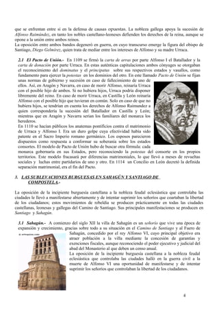 que se enfrentan entre sí en la defensa de causas opuestas. La nobleza gallega apoya la sucesión de
Alfonso Raimúndez, en tanto los nobles castellano-leoneses defienden los derechos de la reina, aunque se
opone a la unión entre ambos reinos.
La oposición entre ambos bandos degeneró en guerra, en cuyo transcurso emerge la figura del obispo de
Santiago, Diego Gelmírez, quien trata de mediar entre los intereses de Alfonso y su madre Urraca.
2.1 El Pacto de Unión.- En 1109 se firmó la carta de arras por parte Alfonso I el Batallador y la
carta de donación por parte Urraca. En estas auténticas capitulaciones ambos cónyuges se otorgaban
el reconocimiento del dominatus y el principatus sobre sus respectivos estados y vasallos, como
fundamento para ejercer la potestas en los dominios del otro. En este llamado Pacto de Unión se fijan
unas normas de gobierno y sucesión en caso de fallecimiento de uno de
ellos. Así, en Aragón y Navarra, en caso de morir Alfonso, reinaría Urraca
con el posible hijo de ambos. Si no hubiera hijos, Urraca podría disponer
libremente del reino. En caso de morir Urraca, en Castilla y León reinaría
Alfonso con el posible hijo que tuvieran en común. Solo en caso de que no
hubiera hijos, se tendrían en cuenta los derechos de Alfonso Raimundez a
quien correspondería la sucesión del Batallador en Castilla y León;
mientras que en Aragón y Navarra serian los familiares del monarca los
herederos.
En 1110 se hacían públicos los anatemas pontificios contra el matrimonio
de Urraca y Alfonso I. Era un duro golpe cuya efectividad había sido
patente en el Sacro Imperio romano germánico. Los esposos parecieron
dispuestos como respuesta a conformar su soberanía sobre los estados
consortes. El modelo de Pacto de Unión hubo de buscar otra fórmula: cada
monarca gobernaría en sus Estados, pero reconociendo la potestas del consorte en los propios
territorios. Este modelo fracasará por diferencias matrimoniales, lo que llevó a meses de revueltas
sociales y luchas entre partidarios de uno y otro. En 1114 un Concilio en León decretó la definida
separación matrimonial, era el fin del Pacto.
3. LAS SUBLEVACIONES BURGUESAS EN SAHAGÚN Y SANTIAGO DE
COMPOSTELA.La oposición de la incipiente burguesía castellana a la nobleza feudal eclesiástica que controlaba las
ciudades le llevó a manifestarse abiertamente y de intentar suprimir los señoríos que coartaban la libertad
de los ciudadanos; estos movimientos de rebeldía se producen prácticamente en todas las ciudades
castellanas, leonesas y gallegas del Camino de Santiago. Sus principales manifestaciones se producen en
Santiago y Sahagún.
3.1 Sahagún.- A comienzo del siglo XII la villa de Sahagún es un señorío que vive una época de
expansión y crecimiento, gracias sobre todo a su situación en el Camino de Santiago y al Fuero de
Sahagún, concedido por el rey Alfonso VI, cuyo principal objetivo era
atraer población a la villa mediante la concesión de garantías y
exenciones fiscales, aunque reconociendo el poder ejecutivo y judicial del
abad del Monasterio al que deben un censo anual.
La oposición de la incipiente burguesía castellana a la nobleza feudal
eclesiástica que controlaba las ciudades halló en la guerra civil a la
muerte de Alfonso VI una oportunidad de manifestarse y de intentar
suprimir los señoríos que controlaban la libertad de los ciudadanos.

4

 