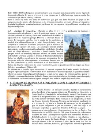Entre 1110 y 1115 los burgueses anulan los fueros y se conceden leyes nuevas entre las que figuran la
importante cláusula del que ni el rey ni la reina entrasen en la villa hasta que jurasen guardar las
costumbres que habían escrito y ordenado.
Pero la unidad se había roto entre los sublevados que, por otra parte perdieron el apoyo de los
campesinos; éstos unidos a los burgueses en los primeros momentos, apoyaron a Urraca y bloquearon
la ciudad impidiendo su avituallamiento, con lo que los burgueses se vieron obligados a rendirse sin
lograr sus objetivos.
3.2
Santiago de Compostela.- Durante los años 1116 y 1117 se produjeron en Santiago e
igualmente coincidiendo con el vacío de poder que supuso la guerra
civil en los reinos de Castilla y León unos movimientos de rebeldía y
oposición de la burguesía gallega. Dándose la situación de que un
grupo de burgueses aspiraba, con la ayuda de los canónigos, a
sustituir al arzobispo al frente de la ciudad, Diego Gelmírez, para así
compartir el control de la misma, enriquecida por la afluencia de
peregrinos al sepulcro del santo. Los canónigos también estaban
descontentos con la reorganización del cabildo catedralicio, llevada a
cabo por Diego Gelmírez, pero ante el interés común frente al
peligro, acallan sus intereses y apoyan a Alfonso VII contra Alfonso
el Batallador y Urraca. Cuando el Alfonso el Batallador abandone la
lucha, los rebeldes, con el apoyo de una parte considerable de los
burgueses, volverán a la carga contra el arzobispo. Durante más de
un año, controlaron la ciudad nombraron a los funcionarios que
habían de dirigirla y renovaron las leyes y costumbres, pero no podrán resistir los ataques de Diego
Gelmírez apoyado por Alfonso VII.
La sublevación o revuelta sigue un esquema: el objetivo es poner fin al poder señorial de abades y
obispos y para conseguirlo se aprovechan de los momentos de dificultad política, lo que enmascara los
objetivos; cuando llegan al poder los burgueses se dan nuevas leyes o las obtienen del rey, que se ve
obligado a reconocer la situación de hecho. Todos los movimientos fueron derrotados, pero el concejo
o asamblea de vecinos se mantuvo y pudo proseguir para arrancar los privilegios señoriales.
4. LA SUCESIÓN DE ALFONSO I EL BATALLADOR: GARCÍA RAMÍREZ EN NAVARRA Y
RAMIRO II EN ARAGÓN.En 1134 murió Alfonso I sin herederos directos, dejando en su testamento
como herederas a las órdenes militares de Hospitalarios, Templarios y
Santo Sepulcro. Esta decisión real era ilegal y hasta el Papa lo sabía, por
cuanto si el rey podía ceder a las órdenes las tierras conquistadas por él,
no podía disponer libremente de las recibidas de sus antepasados, es decir,
de Aragón, Sobrarbe, Ribagorza, Navarra, que pertenecían legalmente no
a la persona del rey sino a la dinastía. El testamento no fue aceptado ni
por los nobles aragoneses ni por los navarros. Cada uno eligió a un
monarca y se produjo la separación definitiva de Navarra y Aragón
Los navarros se independizaron y eligieron como rey a García Ramírez V el
Restaurador (1134-1150), nieto del Cid, quien de nuevo fijó en Pamplona
la capital del reino. Los aragoneses eligieron a un hermano de Alfonso I el
Batallador, Ramiro II el Monje, que se había retirado a la vida religiosa.
Para evitar a la muerte de Ramiro II que el reino pasara a Navarra, este
tuvo que casarse y dar un heredero al reino. De la unión con Inés de
Poitiers nació una niña, Petronila, que complicaba aun más el panorama

4

 