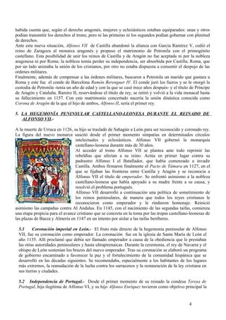 habida cuenta que, según el derecho aragonés, mujeres y eclesiásticos estaban equiparados: unas y otros
podían transmitir los derechos al trono, pero ni las primeras ni los segundos podían gobernar con plenitud
de derechos.
Ante esta nueva situación, Alfonso VII de Castilla abandonó la alianza con García Ramírez V, cedió el
reino de Zaragoza al monarca aragonés y propuso el matrimonio de Petronila con el primogénito
castellano. Esta posibilidad de unir los reinos de Castilla y de Aragón no fue aceptada ni por la nobleza
aragonesa ni por Roma; la nobleza temía perder su independencia, ser absorbida por Castilla; Roma, que
por un lado animaba la unión de los cristianos, por otro no estaba dispuesta a consentir el despojo de las
ordenes militares.
Finalmente, además de compensar a las órdenes militares, buscaron a Petronila un marido que gustara a
Roma y este fue el conde de Barcelona Ramón Berenguer IV. El conde juró los fueros y se le otorgó la
custodia de Petronila -tenía un año de edad y con la que se casó trece años después- y el título de Príncipe
de Aragón y Cataluña. Ramiro II, reservándose el título de rey, se retiró y volvió a la vida monacal hasta
su fallecimiento en 1157. Con este matrimonio concertado nacería la unión dinástica conocida como
Corona de Aragón de la que el hijo de ambos, Alfonso II, sería el primer rey.
5. LA HEGEMONÍA PENINSULAR CASTELLANO-LEONESA DURANTE EL REINADO DE
ALFONSO VII.A la muerte de Urraca en 1126, su hijo se trasladó de Sahagún a León para ser reconocido y coronado rey.
La figura del nuevo monarca suscitó desde el primer momento simpatías en determinados círculos
intelectuales y eclesiásticos. Alfonso VII gobernó la monarquía
castellano-leonesa durante más de 30 años.
Al acceder al trono Alfonso VII se plantea ante todo reprimir las
rebeldías que afectan a su reino. Actúa en primer lugar contra su
padrastro Alfonso I el Batallador, que había comenzado a invadir
Castilla. Ambos firmaron finalmente el Pacto de Támara en 1127, en el
que se fijaban las fronteras entre Castilla y Aragón y se reconocía a
Alfonso VII el título de emperador. Se enfrentó asimismo a la nobleza
castellano-leonesa que había apoyado a su madre frente a su causa, y
resolvió el problema portugués.
Alfonso VII desarrolló a continuación una política de sometimiento de
los reinos peninsulares, de manera que todos los reyes cristianos le
reconocieron como emperador y le rindieron homenaje. Reinició
asimismo las campañas contra Al Andalus. En 1145, con el nacimiento de las segundas taifas, comienza
una etapa propicia para el avance cristiano que se concreta en la toma por las tropas castellano-leonesas de
las plazas de Baeza y Almería en 1147 en un intento por aislar a las taifas beréberes.
5.1
Coronación imperial en León.- El fruto más directo de la hegemonía peninsular de Alfonso
VII, fue su coronación como emperador. La coronación fue en la iglesia de Santa María de León el
año 1135. Allí proclamó que debía ser llamado emperador a causa de la obediencia que le prestaban
las otras autoridades peninsulares y hasta ultrapirenaicas. Durante la ceremonia, el rey de Navarra y el
obispo de León sostenían los brazos del nuevo emperador. Tras su coronación se elaboró un programa
de gobierno encaminado a favorecer la paz y el fortalecimiento de la comunidad hispánica que se
desarrolló en las décadas siguientes. Se recomendaba, especialmente a los habitantes de los lugares
más extremos, la reanudación de la lucha contra los sarracenos y la restauración de la ley cristiana en
sus tierras y ciudades.
5.2 Independencia de Portugal.- Desde el primer momento de su reinado la condesa Teresa de
Portugal, hija ilegítima de Alfonso VI, y su hijo Alfonso Enríquez tuvieron como objetivo principal la

4

 
