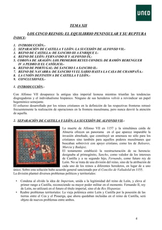 TEMA XII
LOS CINCO REINOS: EL EQUILIBRIO PENINSULAR Y SU RUPTURA
ÍNDICE:
1.
2.
3.
4.
5.

INTRODUCCIÓN.SEPARACIÓN DE CASTILLA Y LEÓN: LA SUCESIÓN DE ALFONSO VII.REINO DE CASTILLA: DE SANCHO III A ENRIQUE I.REINO DE LEÓN: FERNANDO II Y ALFONSO IX.CORONA DE ARAGÓN: LOS PRIMEROS REYES CONDES: DE RAMÓN BERENGUER
IV A PEDRO II EL CATÓLICO.REINO DE PORTUGAL: DE SANCHO I A SANCHO II.REINO DE NAVARRA: DE SANCHO VI EL SABIO HASTA LA CASA DE CHAMPAÑA.LA UNIÓN DEFINITIVA DE CASTILLA Y LEÓN.CONCLUSIONES.-

6.
7.
8.
9.

1. INTRODUCCIÓN.Con Alfonso VII desaparece la antigua idea imperial leonesa mientras triunfan las tendencias
disgregadoras y el individualismo hispánico. Ninguno de sus herederos volvió a reivindicar un papel
hegemónico semejante.
El esfuerzo desarrollado por los reinos cristianos en la definición de las respectivas fronteras retrasó
frecuentemente la realización de operaciones en la frontera musulmana, pero nunca desvió la atención
de aquella.
2. SEPARACIÓN DE CASTILLA Y LEÓN: LA SUCESIÓN DE ALFONSO VII.La muerte de Alfonso VII en 1157 y la simultánea caída de
Almería ofrecen un panorama en el que aparece imparable la
invasión almohade, que constituyó un amenaza no sólo para los
cristianos sino también para aquellos poderes musulmanes que
buscaban sobrevivir con apoyo cristiano, como los de Baleares,
Murcia y Badajoz.
El testamento estableció la reestructuración de su herencia:
designaba al primogénito, Sancho, como valedor de los intereses
de Castilla y a su segundo hijo, Fernando, como futuro rey de
León. No se trata de una división del reino, sino de la atribución de
cada uno de los reinos a diferentes herederos, en lugar de a uno
único. Sobre esta solución hubo acuerdo general sancionado por el Concilio de Valladolid en 1155.
La división planteó diversos problemas políticos y territoriales:
•

Condena al olvido la idea de Imperium, unida a la legitimidad del reino de León, y eleva al
primer rango a Castilla, reconociendo su mayor poder militar en el momento. Fernando II, rey
de León, no utilizará en el futuro el título imperial, sino el de Rex Hispaniae.
• Reabre problemas territoriales: La vieja polémica entre León y Castilla por la posesión de las
tierras entre el Cea y el Pisuerga, que ahora quedaban incluidas en el reino de Castilla, será
objeto de nuevos problemas entre ambos.

4

 