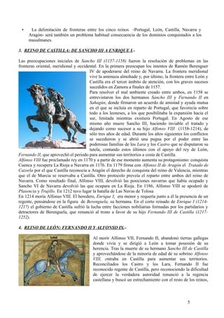 •

La delimitación de fronteras entre los cinco reinos -Portugal, León, Castilla, Navarra y
Aragón- será también un problema habitual consecuencia de los dominios conquistados a los
musulmanes.

3. REINO DE CASTILLA: DE SANCHO III A ENRIQUE I.Las preocupaciones iniciales de Sancho III (1157-1158) fueron la resolución de problemas en las
fronteras oriental, meridional y occidental. En la primera preocupan los intentos de Ramón Berenguer
IV de apoderarse del reino de Navarra. La frontera meridional
vive la amenaza almohade y, por último, la frontera entre León y
Castilla era el tercer ámbito de atención, con los graves sucesos
sucedidos en Zamora a finales de 1157.
Para resolver el mal ambiente creado entre ambos, en 1158 se
entrevistaron los dos hermanos Sancho III y Fernando II en
Sahagún, donde firmaron un acuerdo de amistad y ayuda mutua
en el que se incluía en reparto de Portugal, que favorecía sobre
todo a los leoneses, a los que posibilitaba la expansión hacia el
sur, limitada mientras existiera Portugal. En Agosto de ese
mismo año muere Sancho III, haciendo inviable el tratado y
dejando como sucesor a su hijo Alfonso VIII (1158-1214), de
sólo tres años de edad. Durante los años siguientes los conflictos
se sucedieron y se abrió una pugna por el poder entre las
poderosas familias de los Lara y los Castro que se disputaron su
tutela, contando estos últimos con el apoyo del rey de León,
Fernando II, que aprovechó el periodo para aumentar sus territorios a costa de Castilla.
Alfonso VIII fue proclamado rey en 1170 y a partir de ese momento aumenta su protagonismo: conquista
Cuenca y recupera La Rioja a Navarra en 1176. En 1179 firma con Alfonso II de Aragón el Tratado de
Cazorla por el que Castilla reconocía a Aragón el derecho de conquista del reino de Valencia, mientras
que el de Murcia se reservaba a Castilla. Otro protocolo preveía el reparto entre ambos del reino de
Navarra. Como resultado final, Alfonso VIII, devolvió las posiciones navarras que había ocupado y
Sancho VI de Navarra devolvió las que ocupara en La Rioja. En 1186, Alfonso VIII se apoderó de
Plasencia y Trujillo. En 1212 tuvo lugar la batalla de Las Navas de Tolosa
En 1214 moría Alfonso VIII. El heredero, Enrique I, era menor y requería junto a él la presencia de un
regente, pensándose en la figura de Berenguela, su hermana. En el corto reinado de Enrique I (12141217) el gobierno de Castilla sufrió la lucha entre facciones nobiliarias formadas por los partidarios y
detractores de Berenguela, que renunció al trono a favor de su hijo Fernando III de Castilla (12171252).
4. REINO DE LEÓN: FERNANDO II Y ALFONSO IX.Al morir Alfonso VII, Fernando II, abandonó tierras gallegas
donde vivía y se dirigió a León a tomar posesión de su
herencia. Tras la muerte de su hermano Sancho III de Castilla
y aprovechándose de la minoría de edad de su sobrino Alfonso
VIII, entraba en Castilla para aumentar sus territorios.
Reconciliados los Castro y los Lara, Fernando II fue
reconocido regente de Castilla, pero reconociendo la dificultad
de ejercer la verdadera autoridad renunció a la regencia
castellana y buscó un estrechamiento con el resto de los reinos,

5

 