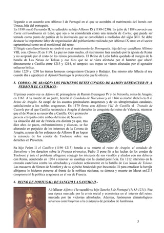 llegando a un acuerdo con Alfonso I de Portugal en el que se acordaba el matrimonio del leonés con
Urraca, hija del portugués.
En 1188 murió Fernando II, heredándole su hijo Alfonso IX (1188-1230). En julio de 1188 convocó una
Curia extraordinaria en León, que sea o no considerada como una reunión de Cortes, que puede ser
tomada como punto de partida de la institución que se consolidará a mediados del siglo XIII. Se debe
destacar la importante labor de organización del poblamiento realizado por Alfonso IX tanto en el sector
septentrional como en el meridional del reino.
El litigio castellano-leonés se resolvió con el matrimonio de Berenguela, hija del rey castellano Alfonso
VIII, con Alfonso IX en 1199. La paz no duró mucho, el matrimonio fuer anulado por la iglesia de Roma
y no aceptado por el resto de los reinos peninsulares. El Reino de León había quedado al margen de la
batalla de Las Navas de Tolosa y eso hizo que no se viera afectado por el hambre que afectó
directamente a Castilla entre 1213 y 1214, ni tampoco sus tropas se vieron afectadas por el agotador
esfuerzo bélico.
Entre 1229 y 1230 las tropas leonesas conquistaron Cáceres y Badajoz. Ese mismo año fallecía el rey
cuando iba a agradecer al Apóstol Santiago la protección que le ofrecía.
5. CORONA DE ARAGÓN: LOS PRIMEROS REYES CONDES: DE RAMÓN BERENGUER IV A
PEDRO II EL CATÓLICO.El primer conde–rey es Alfonso II, primogénito de Ramón Berenguer IV y de Petronila, reina de Aragón;
en 1162. A la muerte de su padre, heredó el Condado de Barcelona y en 1164 su madre abdicó en él el
Reino de Aragón. Se ocupó de los asuntos peninsulares aragoneses y de los ultrapirenaicos catalanes,
satisfaciendo a los nobles aragoneses. En 1179 firma con Alfonso VIII de Castilla el Tratado de
Cazorla por el que Castilla reconocía a Aragón el derecho de conquista del reino de Valencia, mientras
que el de Murcia se reservaba a Castilla. Otro protocolo
preveía el reparto entre ambos del reino de Navarra.
La situación del sur de Francia era distinta ya que, tras
diez años de paces, enfrentamientos y alianzas, se fue
alterando en perjuicio de los intereses de la Corona de
Aragón, a pesar de los esfuerzos de Alfonso II en lograr
la renuncia de los condes de Toulouse sobre sus
derechos en Provenza.
Su hijo Pedro II el Católico (1196–1213) hereda a su muerte el reino de Aragón, el condado de
Barcelona y los derechos sobre la Francia pirenaica. Pedro II pone fin a las luchas de los condes de
Toulouse y ante el problema albigense conjugó los intereses de sus vasallos y aliados con sus deberes
con Roma, acudiendo en 1204 a renovar su vasallaje con la ciudad pontificia. En 1212 intervino en la
cruzada castellana contra los almohades y colaboro activamente en la batalla de Las Navas de Tolosa.
Las masacres de Simon de Monfort y de su ejército bendecido por Inocencio III para erradicar la herejía
albigense le hicieron ponerse al frente de la nobleza occitana; su derrota y muerte en Muret en1213
comprometió la política aragonesa en el sur de Francia.
6. REINO DE PORTUGAL: DE SANCHO I A SANCHO II.Al fallecer Alfonso I le sucedió su hijo Sancho I de Portugal (1185-1211). Fue
una época marcada por la crisis social y económica en el interior del reino,
marcada por las victorias almohades. Además, fenómenos climatológicos
adversos contribuyeron a la existencia de periodos de hambruna.

5

 