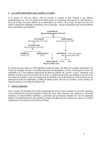 8. LA UNIÓN DEFINITIVA DE CASTILLA Y LEÓN.A la muerte en 1214 de Alfonso VIII de Castilla le sucedió su hijo Enrique I, que falleció
prematuramente en 1217. La corona de Castilla recayó en su hermana Berenguela, la cual renunció a
favor de su hijo Fernando, habido de su matrimonio con Alfonso IX de León. El Papa Inocencio III
anuló el matrimonio alegando el parentesco de los cónyuges, aunque consiguieron que su descendencia
fuese considerada como legítima.
ALFONSO VII
Rey de Castilla y León (1126-1157)
┌──────────────────┐
SANCHO III
FERNANDO II
Rey de Castilla (1157-1158)
Rey de León (1157-1188)
ALFONSO VIII
Rey de Castilla (1158-1214)
┌────────────┐
ENRIQUE I
BERENGUELA
(1214-1217)
(1217)

=

ALFONSO IX = Teresa de Portugal
Rey de León (1188-1230)

┌──────┐
FERNANDO III Sancha
Dulce
Rey de Castilla y León

El monarca leonés murió en 1230, dejando el reino de León a las hijas de su primer matrimonio con
Teresa de Portugal. Gracias a la política previsora de Berenguela y Teresa de Portugal se evitó una
contienda civil y tras amistosa negociación las hijas de Alfonso IX, Sancha y Dulce, renuncian a sus
derechos al trono a favor de Fernando III el Santo -a cambio de una renta- que fundiría en un solo reino
las coronas de Castilla y León. El compromiso fue firmado el 11 de diciembre de 1230 en Benavente en
presencia de todos los implicados y nobles de ambos reinos. Por esta vía Castilla y León volvían a la
situación anterior a la muerte de Alfonso VII.
9. CONCLUSIONES.Tras la muerte de Fernando II de León la preocupación de los reinos cristianos en los años siguientes
sería la delimitación territorial presente y futura del reino. Para mantener estos objetivos es necesario
mantener un imprescindible equilibrio y garantizar que permanecen abiertas las vías de expansión
propias. El mantenimiento de este equilibrio conduce a la derrota de los cristianos en Alarcos y la difícil
colaboración a la victoria en Las Navas de Tolosa.

5

 