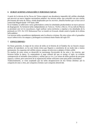 6. SUBLEVACIONES ANDALUSÍES Y TERCERAS TAIFAS.A partir de la derrota de las Navas de Tolosa empezó una decadencia imparable del califato almohade
que provocó un nuevo impulso nacionalista andalusí -las terceras taifas- que coincidió con otro similar
proveniente del norte de África, siendo desplazados por los meriníes, dinastía bereber que se hizo con el
control del Magreb desde 1195 hasta 1468.
En al-Andalus se sublevaron varios gobernadores contra los almohades produciéndose un nuevo proceso
de disgregación. Se formaron taifas independientes en Valencia, Niebla o Murcia. El rey taifa de Murcia
se proclamó emir de los musulmanes, logró unificar varios territorios y expulsar a los almohades de la
península en 1231. En 1232 Muhammad Nasr se instaló en Granada, donde centró el poder de la última
taifa andalusí.
Las terceras taifas sucumbieron rápidamente ante la ofensiva cristiana. De estos reinos sólo el granadino
nazarí sobrevivirá a los ataques y prolongará su existencia hasta finales del siglo XV.
7. CONCLUSIONES.En líneas generales, la etapa de los reinos de taifas en la historia de al-Ándalus fue un ilusorio ensayo
político de reproducir, en los casi treinta reinos que llegaron a constituirse de un modo más o menos
permanente, los esquemas del califato omeya, aunque sin atreverse a adoptar el título califal.
En muchos de estos reinos se desarrolló un mecenazgo favorecedor de las artes y las ciencias, que
hicieron brillar la época. Es sorprendente el auge cultural del que es testigo el siglo, en evidente
contraposición al inestable clima político y militar que se vive. Los reinos de taifas gozaron de una gran
riqueza y cultura, pero carecieron de la organización militar suficiente como para poder consolidarse.
Tradicionalmente, se viene aceptando que las taifas desaparecieron de tres formas distintas: por la
conquista de unas a otras, por conquista cristiana o por conquista almorávide.

5

 