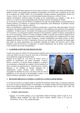 Al sur de la línea del Duero aparecen las Extremaduras leonesa y castellana, cuyo límite meridional es el
Sistema Central. Los ejemplos más estudiados corresponden a los núcleos que se poblaron en los años
de la conquista de Toledo (1085). En la Extremadura castellana destacan especialmente Medina del
Campo, Arévalo, Ávila y Segovia y en la Extremadura leonesa Salamanca y Alba de Tormes.
Algunos historiadores incluyen dentro del grupo de las Extremaduras las ciudades y villas de la
Transierra, es decir, la zona comprendida entre el Sistema Central y los Montes de Toledo.
En la zona de la cuenca del alto Duero la repoblación fue algo más tardía debido a la proximidad de la
frontera islámica y la tardanza en ocuparse plazas importantes como Medinaceli. Se poblaron núcleos
como Medinaceli, Soria, Ágreda y Almazán.
Junto a la repoblación y colonización se añade la restauración o creación de sedes episcopales. Esta red
eclesiástica era imprescindible si se quería normalizar la vida cotidiana en los territorios recién ganados
o poblados. El Papa Gregorio VII recordó a los hispanos que la Península formaba parte de la Donación
de Constantino y en consecuencia debían renunciar al rito mozárabe y aceptar el romano, amenazando al
rey con la excomunión. Alfonso VI reunió en Burgos (1080) un concilio que acordó la adopción de la
liturgia romana. En 1088 con la restauración Toledo como sede primaria tuvo complicaciones con otras
sedes de rango metropolitano como Tarragona y Oviedo, declarándose esta última exenta, es decir,
dependiente de Roma. En 1093 el cluniacense Bernardo, que desde el año siguiente fue legado papal
para todos los reinos peninsulares, fue nombrado arzobispo de Toledo. Por iniciativa suya el Papa
trasladó la sede de Iria Flavia a Compostela y la declaró dependiente sólo de Roma, como medio de
evitar conflictos entre sedes metropolitanas.
3. LA REPOBLACIÓN DE LOS SIGLOS XII-XIII.A partir de la época de Alfonso VI la Reconquista española entra en una nueva fase. Ya no hay espacios
vacíos que llenar sino que se trata de reinos que se anexionan,
con la población campesina bastante densa.
Después de la batalla de Las Navas de Tolosa (1212) se
produce el hundimiento del poder musulmán. Valencia,
Murcia, Andalucía y el Algarbe fueron ocupados y se obligó a
los musulmanes a abandonar las ciudades a fin de establecer en
ellas a cristinos que garantizasen la sumisión de los vencidos.
Respecto a las ciudades la formula empleada fue el
repartimiento: ciertos oficiales reales -partidoresse
encargaban de distribuir las casas y las tierras entre los nuevos
pobladores; el resto del país se encomendaba a nobles o a las
Ordenes Militares sujetándole al régimen señorial.
4. RENACER URBANO EN CASTILLA Y LEÓN EN LA PLENA EDAD MEDIA.La Corona de Castilla es el ámbito donde la variedad del fenómeno urbano llega a la máxima expresión,
ya sea por el origen, la funcionalidad o la morfología. Las ciudades situadas al norte del Sistema Central
tienen como principal distintivo el cerco amurallado, especialmente entre los siglos XII y XIII. Así
como una regularidad y racionalidad de su red viaria.
1.

Ciudades septentrionales.-

• Galicia.- En el ámbito gallego, a la ya consolidada ciudad de Santiago, desde el siglo X, se le
añadieron desde mediados del siglo XII nuevos núcleos urbanos como es el caso de
Mondoñedo, Vivero y Tuy, ciudad episcopal.

6

 