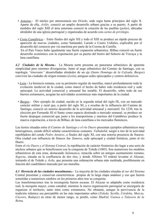 • Asturias.- El núcleo por antonomasia era Oviedo, sede regia hasta principios del siglo X.
Aparte de ella, Avilés, conoció un amplio desarrollo urbano gracias a su puerto. A partir de
medidos del siglo XIII el área asturiana conoció la creación de las pueblas (polas), ubicadas
alrededor de una iglesia parroquial y organizadas de acuerdo con cartas de privilegio.
• Costa Cantábrica.- Entre finales del siglo XII y todo el XIII se produce un rápido proceso de
aparición de nuevas ciudades, como Santander, Laredo o Castro Urdiales, explicable por el
desarrollo del comercio por vía marítima por parte de la Corona de Castilla.
En el País Vasco hubo igualmente una fuerte expansión urbanística. Bilbao conoció un fuerte
desarrollo económico con la exportación por su puerto del hierro del Señorío de Vizcaya y la
lana castellana.
4.2 Ciudades de la Meseta.- La Meseta norte presenta un panorama urbanístico de aparente
simplicidad pero enormes divergencias. Junto al auge urbanístico del Camino de Santiago, con su
topología “itinerante” desarrolladas alrededor de un eje (Santo Domingo de la Calzada, Burgos)
conviven las ciudades de origen romano (León), antiguas sedes episcopales y centros defensivos.
• León.- La herencia romana, con su perímetro regular de murallas, marcó profundamente toda la
evolución medieval de la ciudad, como marcó el hecho de haber sido residencia real y sede
episcopal. La actividad comercial y artesanal fue notable. El desarrollo, sobre todo de sus
barrios extramuros, acogían las actividades económicas más importantes de la ciudad.
• Burgos.- Otro ejemplo de ciudad, nacida en la segunda mitad del siglo IX, con un marcado
carácter militar y rural que, a partir del siglo XI, y a resultas de la influencia del Camino de
Santiago, conoció un notorio desarrollo de la actividad artesanal y mercantil. En 1230, tras la
elección por Fernando III el Santo como espacio destinado a mercado semanal, se produce un
fuerte despegue comercial que junto a los transportistas y marinos del Cantábrico produce la
masiva exportación, a través de Bilbao, de lana castellana a los mercados flamencos.
Las tierras situadas entre el Camino de Santiago y el río Duero presentan ejemplos urbanísticos muy
heterogéneos, siendo difícil señalar características comunes. Valladolid, surgió a raíz de la actividad
repobladora del conde Pedro Ansúrez, a finales del siglo XI, con una notoria presencia de francos.
Otra ciudad con influencia de francos fue Zamora, sede episcopal y ciudad fortaleza, junto al río
Duero.
Entre el río Duero y el Sistema Central, la repoblación de carácter fronterizo dio lugar a una serie de
núcleos urbanos que se beneficiaron con la conquista de Toledo (1085). Son numerosos los modelos
urbanísticos de esta zona, destacando Salamanca, renacida sobre un antiguo asentamiento romano,
Segovia, situada en la confluencia de dos ríos, y donde Alfonso VI ordenó levantar el Alcazar,
imitando el de Toledo y Ávila, que presenta una ordenación urbana más meditada, posiblemente en
función del cuadrilátero marcado por sus murallas.
4.3 Herencia de las ciudades musulmanas.- La mayoría de las ciudades situadas al sur del Sistema
Central presentan y conservan características propias de la larga etapa andalusí y eso que fueron
sometidas a numerosos cambios en los primeros años tras su conquista.
Las transformaciones tras la reconquista fueron escasas. El Alcazar se adaptaba como residencia
real, la mezquita mayor, como catedral, mientras la nueva organización parroquial se encargaría de
organizar el territorio, tanto intra como extramuros. No obstante, aunque la pervivencia de la
tradición islámica sea perceptible en las más importantes urbes (Toledo, Sevilla, Córdoba, Murcia,
Cáceres, Badajoz) en otras de menor rango, se perdió, como Madrid, Cuenca o Talavera de la
Reina.

6

 