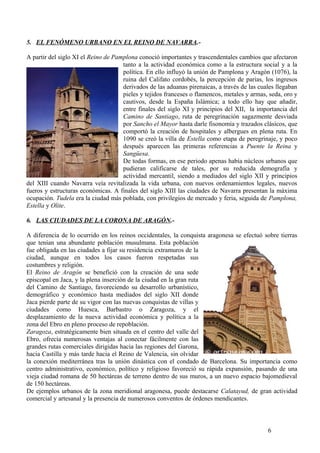 5. EL FENÓMENO URBANO EN EL REINO DE NAVARRA.A partir del siglo XI el Reino de Pamplona conoció importantes y trascendentales cambios que afectaron
tanto a la actividad económica como a la estructura social y a la
política. En ello influyó la unión de Pamplona y Aragón (1076), la
ruina del Califato cordobés, la percepción de parias, los ingresos
derivados de las aduanas pirenaicas, a través de las cuales llegaban
pieles y tejidos franceses o flamencos, metales y armas, seda, oro y
cautivos, desde la España Islámica; a todo ello hay que añadir,
entre finales del siglo XI y principios del XII, la importancia del
Camino de Santiago, ruta de peregrinación sagazmente desviada
por Sancho el Mayor hasta darle fisonomía y trazados clásicos, que
comportó la creación de hospitales y albergues en plena ruta. En
1090 se creó la villa de Estella como etapa de peregrinaje, y poco
después aparecen las primeras referencias a Puente la Reina y
Sangüesa.
De todas formas, en ese periodo apenas había núcleos urbanos que
pudieran calificarse de tales, por su reducida demografía y
actividad mercantil, siendo a mediados del siglo XII y principios
del XIII cuando Navarra veía revitalizada la vida urbana, con nuevos ordenamientos legales, nuevos
fueros y estructuras económicas. A finales del siglo XIII las ciudades de Navarra presentan la máxima
ocupación. Tudela era la ciudad más poblada, con privilegios de mercado y feria, seguida de Pamplona,
Estella y Olite.
6. LAS CIUDADES DE LA CORONA DE ARAGÓN.A diferencia de lo ocurrido en los reinos occidentales, la conquista aragonesa se efectuó sobre tierras
que tenían una abundante población musulmana. Esta población
fue obligada en las ciudades a fijar su residencia extramuros de la
ciudad, aunque en todos los casos fueron respetadas sus
costumbres y religión.
El Reino de Aragón se benefició con la creación de una sede
episcopal en Jaca, y la plena inserción de la ciudad en la gran ruta
del Camino de Santiago, favoreciendo su desarrollo urbanístico,
demográfico y económico hasta mediados del siglo XII donde
Jaca pierde parte de su vigor con las nuevas conquistas de villas y
ciudades como Huesca, Barbastro o Zaragoza, y el
desplazamiento de la nueva actividad económica y política a la
zona del Ebro en pleno proceso de repoblación.
Zaragoza, estratégicamente bien situada en el centro del valle del
Ebro, ofrecía numerosas ventajas al conectar fácilmente con las
grandes rutas comerciales dirigidas hacia las regiones del Garona,
hacia Castilla y más tarde hacia el Reino de Valencia, sin olvidar
la conexión mediterránea tras la unión dinástica con el condado de Barcelona. Su importancia como
centro administrativo, económico, político y religioso favoreció su rápida expansión, pasando de una
vieja ciudad romana de 50 hectáreas de terreno dentro de sus muros, a un nuevo espacio bajomedieval
de 150 hectáreas.
De ejemplos urbanos de la zona meridional aragonesa, puede destacarse Calatayud, de gran actividad
comercial y artesanal y la presencia de numerosos conventos de órdenes mendicantes.

6

 