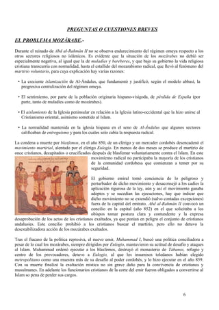PREGUNTAS O CUESTIONES BREVES
EL PROBLEMA MOZÁRABE.Durante el reinado de Abd al-Rahmán II no se observa endurecimiento del régimen omeya respecto a los
otros sectores religiosos no islámicos. Es evidente que la situación de los mozárabes no debió ser
especialmente negativa, al igual que la de muladíes y bereberes, y que bajo su gobierno la vida religiosa
cristiana transcurría con normalidad, hasta el estallido del mozarabismo radical, que llevó al fenómeno del
martirio voluntario, para cuya explicación hay varias razones:
• La creciente islamización de Al-Ándalus, que fundamentó y justificó, según el modelo abbasí, la
progresiva centralización del régimen omeya.
• El sentimiento, por parte de la población originaria hispano-visigoda, de pérdida de España (por
parte, tanto de muladíes como de mozárabes).
• El aislamiento de la Iglesia peninsular en relación a la Iglesia latino-occidental que la hizo unirse al
Cristianismo oriental, asimismo sometido al Islam.
• La normalidad mantenida en la iglesia hispana en el seno de Al-Ándalus que algunos sectores
calificaban de entreguismo y para los cuales solo cabía la respuesta radical.
La condena a muerte por blasfemos, en el año 850, de un clérigo y un mercader cordobés desencadenó el
movimiento martirial, alentado por el clérigo Eulogio. En menos de dos meses se produce el martirio de
once cristianos, decapitados o crucificados después de blasfemar voluntariamente contra el Islam. En este
movimiento radical no participaba la mayoría de los cristianos
de la comunidad cordobesa que comienzan a temer por su
seguridad.
El gobierno emiral tomó conciencia de lo peligroso y
perturbador de dicho movimiento y desaconsejó a los cadíes la
aplicación rigurosa de la ley, aún y así el movimiento ganaba
adeptos y se sucedían las ejecuciones, hay que indicar que
dicho movimiento no se extendió (salvo contadas excepciones)
fuera de la capital del emirato. Abd al-Rahmán II convocó un
concilio en la capital (año 852) en el que solicitaba a los
obispos tomar postura clara y contundente y la expresa
desaprobación de los actos de los cristianos exaltados, ya que ponían en peligro el conjunto de cristianos
andalusíes. Este concilio prohibió a los cristianos buscar el martirio, pero ello no detuvo la
desestabilizadora acción de los mozárabes exaltados.
Tras el fracaso de la política represiva, el nuevo emir, Muhammad I, buscó una política conciliadora a
pesar de lo cual los mozárabes, siempre dirigidos por Eulogio, mantuvieron su actitud de desafío y ataques
al Islam. Muhammad ordenó ejecutar a los blasfemos, destruyó el monasterio de Tábanos, refugio y
centro de los provocadores, detuvo a Eulogio, al que los insumisos toledanos habían elegido
metropolitano como una muestra más de su desafío al poder cordobés, y lo hizo ejecutar en el año 859.
Con su muerte finalizó la exaltación mística no sin grave daño para la convivencia de cristianos y
musulmanes. En adelante los funcionarios cristianos de la corte del emir fueron obligados a convertirse al
Islam so pena de perder sus cargos.

6

 