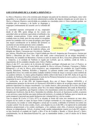LOS CONDADOS DE LA MARCA HISPÁNICA.La Marca Hispánica sirve a los cronistas para designar una parte de los dominios carolingios, tiene valor
geográfico y no responde a una división administrativa-militar del imperio dirigida por un jefe único; la
Marca o Regnum Hspánico está dividida en condados no vinculados entre sí. Estos condados podían ser
divididos por el monarca y de hecho se disgregan y
reagrupan continuamente de acuerdo con la voluntad del
rey.
La autoridad suprema corresponde al rey, emperador
desde el año 800, quien delega en los condes con
autoridad sobre un territorio equivalente al atribuido a las
ciudades romano-góticas. Como norma general, cada
condado tiene su conde, pero de esta norma se exceptúan
pronto los condados sitos en zonas de peligro; para lograr
una mayor coordinación en la defensa del territorio se
acumulan en una misma persona varios condados.
En el año 812, el condado de Tolosa con las comarcas de
Pallars-Ribagorza, que carecen de tradición urbana, está
dirigida por Bigón; Carcasona por Gisclafredo, Narbona
por Ademar, Rosellón por Gaucelmo, Urgel-Cerdaña por Borrell, Ampurias por Ermengario, Gerona por
Odilón y Barcelona por Bera. Tres años más tarde, como consecuencia de un ataque musulmán a
Barcelona, los condados de Barcelona y Gerona se unen en manos de Bera, Gaucelmo gobierna Rosellón
y Ampurias, y el condado de Narbona es regido por Leibulfo, que es, también, conde de Arles y,
seguramente, de los condados situados entre Arles y Narbona.
Hacia el año 817, con motivo de la división del imperio carolingio efectuada por Luis el Piadoso, se
habría fragmentado en dos; al oeste habría quedado la Marca tolosana (Toulouse, Carcasona y PallarsRibagorza) y al este la Marca gótico-hispánica, que comprendería los condados de Urgel-Cerdaña,
Gerona, Barcelona, Narbona, Rosellón y Ampurias. La primera tendría como capital Toulouse y la
segunda Barcelona; los condes de ambas ciudades tendrían el título de duque o marqués como símbolo de
sus poderes militares. La marca gótica-hispánica habría sobrevivido hasta el año 865, fecha en la que los
condados de Narbona y Rosellón (situados al norte de los Pirineos) formarían la marca gótica y los demás
integrarían la marca hispánica propiamente dicha.
La sustitución, en el año 820, del hispanovisigodo Bera por el franco Hampón (820-826) y el
nombramiento posterior de Bernardo de Septimania (826-844) es indicio de un peligro mayor que el que
pudieran representar los ataques musulmanes. Los condes francos, altos personajes de la corte carolingia,
tienen una misión política muy concreta: poner fin a los afanes independentistas del conde de BarcelonaGerona y de sus seguidores, que llegaron a aliarse a los musulmanes contra los carolingios, en el año 824,
dirigidos por Guillemón, hijo de Bera. Sometidos los rebeldes, Bernardo de Septimania recibió, en premio
a sus servicios o para facilitar una mejor defensa del territorio, el condado de Narbona, pero se trata de una
unión temporal y personal que puede deshacerse por voluntad del rey o de los condes.
Tras la muerte de Carlos el Calvo (877) se suceden al frente del reino tres monarcas en once años,
ninguno de los cuales es capaz de hacer frente al peligro normando ni a los ataques musulmanes y, en
consecuencia, los condes se verán obligados a actuar por su cuenta, a defender el territorio sin contar con
el poder central. Uno de estos condes, Eudes, será elegido rey en el año 888, y la ruptura de la continuidad
dinástica proporcionará a los condes carolingios, a los catalanes entre ellos, el pretexto necesario para
afianzar su independencia. Vifredo, el primer conde catalán independiente muerto en el año 897, dejará a
su hijo Sunifredo el condado de Urgell, a Miro II los de Cerdeña y Besalú, a Vifredo Borrell y Suñer;
conjuntamente, los de Barcelona-Gerona-Vic, que se mantendrán unidos y será el núcleo de la futura
Cataluña.

7

 