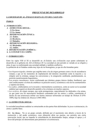 PREGUNTAS DE DESARROLLO
LA SOCIEDAD DE AL-ÁNDALUS HASTA EL FIN DEL CALIFATO.ÍNDICE:
1. INTRODUCCIÓN.2. ESTRUCTURA SOCIAL.2.1 La Jassa.
2.2 La Amma.
3. DIFERENCIACIÓN ÉTNICA.3.1 Árabes.
3.2 Bereberes.
3.3 Muladíes.
4. DIFERENCIACIÓN RELIGIOSA.4.1 Mozárabes.
4.2. Judíos.
5. DIFERENCIACIÓN JURÍDICA.6. LA CIUDAD Y EL CAMPO.1. INTRODUCCIÓN.Entre los siglos VIII al XI se desarrolló en Al-Ándalus una civilización cuyo punto culminante se
desarrolla en el gobierno de Abd al-Rahman III. La sociedad en este periodo es variada en su religión y
etnia, lo que va conformando una sociedad múltiple y también conflictiva.
La población de al-Ándalus estaba muy lejos de ser homogénea, ya que de ella formaban parte:
• Los hispanovisigodos, término que engloba tanto a los de origen germano como a los de ascendencia
romana y que en los momentos de implantación del dominio musulmán serán la mayoría y su
religión será la cristiana, aunque las conversiones y la emigración cambiarán, paulatinamente, su
posición numéricamente hegemónica.
• Los propios musulmanes, sector conformado por distintos grupos étnicos (árabes, beréberes), que
será condicionante a la hora de establecer su posición social y económica a raíz de los asentamientos
y repartos de tierras.
• Los judíos, colaboradores en la invasión e intermediarios económicos, serán un sector en la sociedad
andalusí que seguirá un desarrollo paralelo a los cristianos en muchos aspectos.
• Los esclavos, de origen europeo, que serán protagonistas, especialmente los dedicados a las armas,
ya que junto con los mercenarios beréberes contratados por los emires y califas, constituirán el
núcleo de una aristocracia militar con fuertes intereses territoriales en tiempo de Hisham II (9761009), bajo las órdenes de Almanzor (940-1002)
2. LA ESTRUCTURA SOCIAL.La sociedad musulmana andalusí se estructuraba en dos partes bien delimitadas: la jassa o aristocracia y la
amma o pueblo llano.
2.1. La Jassa.- No es un grupo cerrado, definido por el nacimiento sino abierto a través de la
instrucción y del poder económico, cuya obtención abría sus puertas, eso permitía una cierta
renovación social, que no impedía la consolidación de determinados linajes, aunque el apoyo y el
favor del príncipe era determinante para pertenecer a la aristocracia.

7

 