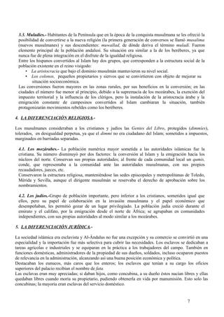 3.3. Muladíes.- Habitantes de la Península que en la época de la conquista musulmana se les ofreció la
posibilidad de convertirse a la nueva religión (la primera generación de conversos se llamó musalima
(nuevos musulmanes) y sus descendientes: muwallad, de dónde deriva el término muladí. Fueron
elemento principal de la población andalusí. Su situación era similar a la de los beréberes, ya que
nunca fue de plena integración en el disfrute de la igualdad religiosa.
Entre los hispanos convertidos al Islam hay dos grupos, que corresponden a la estructura social de la
población existente en el reino visigodo:
• La aristocracia que bajo el dominio musulmán mantuvieron su nivel social.
• Los colonos, pequeños propietarios y siervos que se convirtieron con objeto de mejorar su
situación socioeconómica.
Las conversiones fueron mayores en las zonas rurales, por sus beneficios en la conversión; en las
ciudades el número fue menor al principio, debido a la supremacía de los mozárabes, la exención del
impuesto territorial y la influencia de los clérigos, pero la instalación de la aristocracia árabe y la
emigración constante de campesinos convertidos al Islam cambiaran la situación, también
protagonizarán movimientos rebeldes como los beréberes.
4. LA DIFERENCIACIÓN RELIGIOSA.Los musulmanes consideraban a los cristianos y judíos las Gentes del Libro, protegidos (dimmíes),
tolerados, en desigualdad perpetua, ya que el dimmí no era ciudadano del Islam; sometidos a impuestos,
marginados en barriadas separadas.
4.1. Los mozárabes.- La población numérica mayor sometida a las autoridades islámicas fue la
cristiana. Su número disminuyó por dos factores: la conversión al Islam y la emigración hacia los
núcleos del norte. Conservan sus propias autoridades; al frente de cada comunidad local un qumis,
conde, que representaba a la comunidad ante las autoridades musulmanas, con sus propios
recaudadores, jueces, etc.
Conservaron la estructura religiosa, manteniéndose las sedes episcopales y metropolitanas de Toledo,
Mérida y Sevilla, aunque el dirigente musulmán se reservaba el derecho de aprobación sobre los
nombramientos.
4.2. Los judíos.-Grupo de población importante, pero inferior a los cristianos, sometidos igual que
ellos, pero su papel de colaboración en la invasión musulmana y el papel económico que
desempeñaban, les permitió gozar de un lugar privilegiado. La población judía creció durante el
emirato y el califato, por la emigración desde el norte de África; se agrupaban en comunidades
independientes, con sus propias autoridades al modo similar a los mozárabes.
5. LA DIFERENCIACIÓN JURÍDICA.La sociedad islámica era esclavista y Al-Ándalus no fue una excepción y su comercio se convirtió en una
especialidad y la importación fue más selectiva para cubrir las necesidades. Los esclavos se dedicaban a
tareas agrícolas e industriales y se equiparan en la práctica a los trabajadores del campo. También en
funciones domésticas, administradores de la propiedad de sus dueños, soldados, incluso ocuparon puestos
de relevancia en la administración, alcanzando así una buena posición económica y política.
Destacaban los eunucos, más caros que los enteros; los esclavos que tenían a su cargo los oficios
superiores del palacio recibían el nombre de fata.
Las esclavas eran muy apreciadas; si daban hijos, como concubina, a su dueño éstos nacían libres y ellas
quedaban libres cuando moría su propietario, pudiendo obtenerla en vida por manumisión. Esto solo las
concubinas; la mayoría eran esclavas del servicio doméstico.

7

 