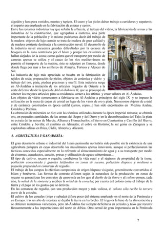 algodón y lana para vestidos, mantas y tapices. El cuero y las pieles daban trabajo a curtidores y zapateros;
el esparto era empleado en la fabricación de esteras y cestos.
Entre las restantes industrias hay que señalar la alfarería, el trabajo del vidrio, la fabricación de armas y las
industrias de la construcción, que agrupaban a canteros, una parte
importante de la población y lo mismo podríamos decir del trabajo de
la madera: objetos de lujo cuando se trata de madera de gran calidad y
de madera corriente destinada a la construcción naval. El desarrollo de
la industria naval encuentra grandes dificultades por la escasez de
bosques en la zona controlada por el Islam y porque los existentes se
hallan alejados de la costa; como quiera que el transporte por medio de
carretas apenas se utiliza y el cauce de los ríos mediterráneos no
permite el transporte de la madera, ésta se adquiere en Europa, desde
donde llega por mar a los astilleros de Almería, Tortosa y Alcacer do
Sal.
La industria de lujo más apreciada se basaba en la fabricación de
tejidos de seda; preparación de pieles; objetos de cerámica y vidrio y
trabajo del oro, plata, piedras preciosas y marfil. Esta industria surge
en Al-Ándalus a imitación de los artículos llegados de Oriente a la
corte del emir desde la época de Abd al-Rahmán II, que se preocupó de
obtener los mejores artículos para su residencia, atraer a los artistas y crear talleres en Al-Ándalus.
Los objetos de vidrio comenzaron a fabricarse en Al-Ándalus a principios del siglo IX y se impuso la
utilización en la mesa de copas de cristal en lugar de los vasos de oro y plata. Numerosos objetos de cristal
y de cerámica construidos en época califal (jarros, copas...) han sido encontrados en Medina Azahra,
Córdoba y Pechina.
La obtención de minerales se hizo con las técnicas utilizadas durante la época imperial romana; se obtenía
oro, en pequeñas cantidades, de las arenas del Segre y del Darro y en la desembocadura del Tajo; la plata
se extraía de las minas de Murcia, Alhama y Hornachuelos; el hierro en Constantina y Castillo del Hierro,
entre Córdoba y Sevilla; el cinabrio en Almadén; el cobre en Riotinto; la sal gema en Zaragoza y se
explotaban salinas en Ibiza, Cádiz, Almería y Alicante.
4. AGRICULTURA Y GANADERÍA.El gran desarrollo urbano e industrial del Islam peninsular no habría sido posible sin la existencia de una
agricultura próspera en cuyo desarrollo los musulmanes apenas innovaron, aunque sí perfeccionaron las
técnicas conocidas especialmente en lo referente al almacenamiento de agua y a su transporte por medio
de cisternas, acueductos, canales, presas y utilización de aguas subterráneas...
El tipo de cultivo, secano o regadío, condiciona la vida rural y el régimen de propiedad de la tierra:
población concentrada y grandes latifundios en zonas de secano, población dispersa y mediana o
pequeña propiedad en comarcas de regadío.
El trabajo de los campos lo efectúan campesinos de origen hispano visigodo, generalmente convertidos al
Islam y beréberes. Las formas de contrato difieren según la naturaleza de la producción: en zonas de
secano se generalizan los contratos de aparcería en los que el dueño de la tierra y el colono ponen, cada
uno, la mitad de la simiente y reciben la mitad de la cosecha; por cuenta del colono corre el trabajo de la
tierra y el pago de los gastos que se deriven.
En las comarcas de regadío, con una producción mayor y más valiosa, el colono sólo recibe la tercera
parte de la cosecha.
El cultivo de los cereales (trigo y cebada) difiere poco del sistema empleado en el norte de la Península y
en Europa: tras un año de siembra se dejaba la tierra en barbecho. El trigo es la base de la alimentación y
se obtienen numerosas variedades, pero Al-Ándalus fue siempre deficitaria en cereales y tuvo que recurrir
frecuentemente a las importaciones del norte de África. Otro cereal de gran importancia en la Península

7

 
