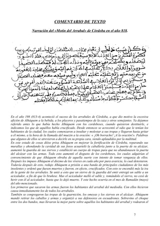 COMENTARIO DE TEXTO
Narración del «Motín del Arrabal» de Córdoba en el año 818.

En el año 198 (813-4) aconteció el suceso de los arrabales de Córdoba, a que dio motivo la excesiva
afición de Alháquem a la bebida, a los placeres y pasatiempos de la caza y otros semejantes. Ya dejamos
referido antes lo que había hecho Alháquem con los cordobeses, cuando quisieron destituirle, e
indicamos los que de aquéllos había crucificado. Desde entonces se acrecentó el odio que le tenían los
habitantes de la ciudad, los cuales comenzaron a insultar y molestar a sus tropas y llegaron hasta gritar
a él mismo, a la hora de la llamada del muezin a la oración: « ¡Oh borracho! ¡A la oración!». Palabras
que algunos de ellos se atrevieron a decirle en su propia cara, siendo aplaudidos por la multitud.
En este estado de cosas dióse prisa Alháquem en mejorar la fortificación de Córdoba, reparando sus
murallas y ahondando la cavidad de sus fosos acuarteló la caballería junto a la puerta de su alcázar,
aumentó la guardia de sus siervos y estableció un cuerpo de tropas para que no abandonasen la puerta
del alcázar con las armas. Todo esto aumentó el disgusto de los cordobeses, los cuales adquirían el
convencimiento de que Alháquem obraba de aquella suerte con intento de tomar venganza de ellos.
Después les impuso Alháquem el diezmo de los víveres en cada año por pura avaricia, lo cual detestaron.
Todavía después de esto, redujo Alháquem a prisión a una banda de principales ciudadanos de los más
insolentes y ordenó que fuesen muertos y fueron, en efecto, crucificados. Con esto se encendió más la ira
de la gente de los arrabales. Se unió a esto que un siervo de la guardia del emir entregó un sable a un
acicalador, a fin de que lo bruñese. Mas el acicalador melló el sable y, tomándolo el siervo, no cesó de
herir con él al acicalador, hasta que lo dejó muerto. Y este hecho ocurría en el mes de Ramadán (mayo)
del año mencionado.
Los primeros que sacaron las armas fueron los habitantes del arrabal del mediodía. Con ellos hicieron
causa inmediatamente los de todos los arrabales.
También se congregaron las tropas de la guarnición, los omeyas y los siervos en el alcázar. Alháquem
mandó retirar los caballos y armas y organizó a sus defensores en escuadrones. Sobrevino el choque
entre los dos bandos, mas llevaron la mejor parte sobre aquéllos los habitantes del arrabal y rodearon el

7

 