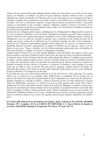 alcázar. En esta situación descendió Alháquem desde lo más alto de su alcázar, se revistió con sus armas,
excitó a sus hombres al combate y se peleó con gran violencia. Entonces ordenó el emir a su primo
Obaidala que abriese un portillo en la muralla, por el cual salió aquél con un contingente de tropas y
viniendo a espaldas de los habitantes del arrabal, sin que se apercibiesen de él, prendió fuego en sus
viviendas. Con esto se declararon aquellos en fuga, fueron muertos atrozmente muchos y apresados
cuantos se encontraban en las viviendas y aduares. Alháquem condenó a muerte a trescientos de los
principales prisioneros que fueron crucificados cabeza abajo. Tres días duraron el pillaje, la matanza y
el incendio en los arrabales de Córdoba.
Después de esto, Alháquem pidió consejo a Abdelquerim ben Abdelguahid ben Moguit sobre la suerte de
los otros prisioneros habitantes de los arrabales. Abdelquerim aconsejó su perdón. Otros consejeros a
quienes consultó el emir, opinaron que fuesen condenados a muerte. Pero Alháquem aceptó el consejo de
Abdelquerim y por su orden fue voceada la amnistía, mas a condición de que habían de partir de la
ciudad; pues quien restase de los habitantes de los arrabales, pasados tres días, sería condenado a
muerte de cruz. Salieron los que habían quedado ocultos después de los sucesos y en situación triste y
humillante hubieron de partir, emigrando de la capital de Córdoba con sus mujeres e hijos y con sus
bienes de poco peso. Tropas y hombres viles les habían preparado emboscadas para arrebatarles los
bienes que llevaban, y si alguno se resistía a ser despojado, le mataban.
Cuando terminó el plazo de los tres días, mandó Alháquem evitar todo daño a las mujeres y niños y que
fuesen reunidos en un lugar señalado al efecto. Hecho esto, dio orden de asolar el arrabal del mediodía.
Un llamado Yezig, cliente de Omaya, hijo del emir Abderrahman Ben Moavia, se hallaba en la prisión de
la sangre, con una cadena pesada en su pie. Viendo el referido Yezig que la gente de Córdoba vencía a
las tropas de la guarnición, pidió a los guardias de la prisión que le soltasen. Entonces le tomaron los
guardias juramento de que volvería a la prisión y le dejaron ir libremente. Yezig combatió con tanto
ardor que no hubo en todo el ejército del emir quien le igualase. Cuando huyeron derrotados los
habitantes del arrabal, volvió Yezig a la prisión. Mas, habiendo tenido noticia de esto el emir Alháquem,
le puso en libertad y le recompensó con mercedes.
Se ha dicho que este suceso del arrabal aconteció en el año 202 (817-8), y Dios sabe más. Un cronista
refiere que se reunieron en los arrabales hasta 4.000 juristas y estudiantes. De los juristas que se
alzaron, fue Yahya ben Yahya El-Laití quien hubo de huir y hospedarse en el barrio de los berberiscos.
Después Alháquem le concedió el perdón, y Yahya se presentó al emir. De ellos también fue el jurista
Talut ben Abdelchabar, que huyó y se ocultó en casa de un judío durante todo un año. Entre Talut y
Abulbassam (el visir) existía íntima amistad. Llegó esto a noticia de Alháquem, y le llamó a su presencia.
Después de reprenderle por haberse alzado contra él, le perdonó y le permitió marchar a su morada. Mas
antes le preguntó en dónde se había mantenido oculto. Talut le respondió que en casa de un judío y de
Abulbassam. Alháquem destituyó (en el acto) a Abulbassam de su visirato y redactó el juramento de que
jamás lo volvería a tomar en su servicio. De aquellos juristas fueron también Abdelmélic ben Habib y
otros.
EN-NUGUAIRI, Historia de los musulmanes de España y África. Edición de M. GASPAR y REMIRO,
Granada: 1917, I, páginas. 32-34, en GARCÍA DE CORTÁZAR, J. Á. Nueva Historia de España en
sus textos, Edad Media. Santiago de Compostela: Pico Sacro, 1975, pp. 169-171.

8

 