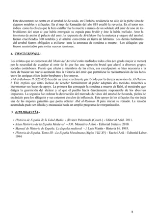 Este descontento se centra en el arrabal de Secunda, en Córdoba, residencia no sólo de la plebe sino de
algunos notables y alfaquíes. En el mes de Ramadán del año 818 estalló la revuelta. En el texto nos
indica como la chispa que la hizo estallar fue la muerte a manos de un soldado del emir de uno de los
bruñidores del zoco al que había entregado su espada para bruñir y éste la había mellado. Ante la
intentona de asalto al palacio del emir, la respuesta de Al-Hakam fue la matanza y saqueo del arrabal:
fueron crucificados 300 notables y el arrabal convertido en tierra de labranza. Los demás habitantes
del arrabal fueron obligados a exiliarse -ante la amenaza de condena a muerte- Los alfaquíes que
fueron amnistiados para evitar nuevas tensiones.
4. CONCLUSIONES.Los relatos que se conservan del Motín del Arrabal están mediados todos ellos (en grado mayor o menor)
por la necesidad de exculpar al emir de lo que fue una represión brutal que afectó a diversos grupos
sociales cordobeses. Puesto que afectó a miembros de las élites, esa exculpación se hizo necesaria a la
hora de buscar un nuevo acomodo tras la victoria del emir que permitiese la reconstrucción de los lazos
entre las antiguas élites árabe-bereberes y los omeyas.
Abd al-Rahman II (822-852) heredó un reino cruelmente pacificado por la dureza represiva de Al-Hakam
I. Ello explica que antes incluso de acceder formalmente al poder adoptara dos medidas tendentes a
incrementar sus bases de apoyo. La primera fue conseguir la condena a muerte de Rabí, el mozárabe que
dirigía la guarnición del alcázar y al que el pueblo hacía directamente responsable de los abusivos
impuestos. La segunda fue ordenar la destrucción del mercado de vinos del arrabal de Secunda, piedra de
escándalo para los alfaquíes y sus extensos círculos de influencia. Este apoyo de los alfaquíes fue sin duda
una de las mejores garantías que podía obtener Abd al-Rahman II para iniciar su reinado. La tensión
acumulada pudo ser diluida y encauzada hacia un amplio programa de reorganización.
5. BIBLIOGRAFÍA.-

-

Historia de España de la Edad Media. - Álvarez Palenzuela (Coord.) - Editorial Ariel. 2011.
Atlas Histórico de la España Medieval - J.M. Monsalvo Antón - Editorial Síntesis. 2010.
Manual de Historia de España. La España medieval - J. Luis Martín - Historia 16. 1993.
Historia de España. Tomo III - La España Musulmana (Siglos VIII-XV) - Rachel Arié – Editorial Labor.
1994

8

 