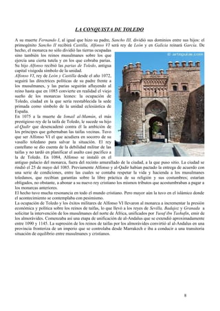LA CONQUISTA DE TOLEDO
A su muerte Fernando I, al igual que hizo su padre, Sancho III, dividió sus dominios entre sus hijos: el
primogénito Sancho II recibirá Castilla, Alfonso VI será rey de León y en Galicia reinará García. De
hecho, el monarca no sólo dividió las tierras ocupadas
sino también los reinos musulmanes sobre los que
ejercía una cierta tutela y en los que cobraba parias.
Su hijo Alfonso recibió las parias de Toledo, antigua
capital visigoda símbolo de la unidad.
Alfonso VI, rey de León y Castilla desde el año 1072,
seguirá las directrices políticas de su padre frente a
los musulmanes, y las parias seguirán afluyendo al
reino hasta que en 1085 convierte en realidad el viejo
sueño de los monarcas leones: la ocupación de
Toledo, ciudad en la que sería reestablecida la sede
primada como símbolo de la unidad eclesiástica de
España.
En 1075 a la muerte de Ismail al-Mamún, el más
prestigioso rey de la taifa de Toledo, le sucede su hijo
al-Qadir que desencadenó contra él la ambición de
los príncipes que gobernaban las taifas vecinas. Tuvo
que ser Alfonso VI el que acudiera en socorro de su
vasallo toledano para salvar la situación. El rey
castellano se dio cuenta de la debilidad militar de las
taifas y no tardó en planificar el asalto casi pacífico a
la de Toledo. En 1084, Alfonso se instaló en el
antiguo palacio del monarca, fuera del recinto amurallado de la ciudad, a la que puso sitio. La ciudad se
rindió el 25 de mayo del 1085. Previamente Alfonso y al-Qadir habían pactado la entrega de acuerdo con
una serie de condiciones, entre las cuales se contaba respetar la vida y hacienda a los musulmanes
toledanos, que recibían garantías sobre la libre práctica de su religión y sus costumbres; estarían
obligados, no obstante, a abonar a su nuevo rey cristiano los mismos tributos que acostumbraban a pagar a
los monarcas anteriores.
El hecho tuvo mucha resonancia en todo el mundo cristiano. Pero mayor aún la tuvo en el islámico donde
el acontecimiento se contemplaba con pesimismo.
La ocupación de Toledo y los éxitos militares de Alfonso VI llevaron al monarca a incrementar la presión
económica y política sobre los reinos de taifas, lo que llevó a los reyes de Sevilla, Badajoz y Granada a
solicitar la intervención de los musulmanes del norte de África, unificados por Yusuf ibn Tashufin, emir de
los almorávides. Comenzaba así una etapa de unificación de al-Andalus que se extendió aproximadamente
entre 1090 y 1145. La supresión de los reinos de taifas por los almorávides convirtió al al-Andalus en una
provincia fronteriza de un imperio que se controlaba desde Marrakech e iba a conducir a una transitoria
situación de equilibrio entre musulmanes y cristianos.

8

 