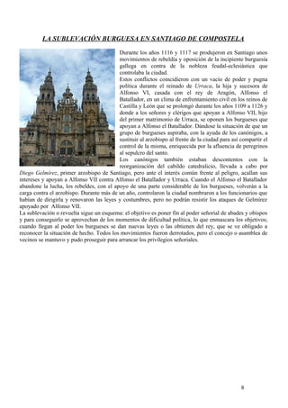 LA SUBLEVACIÓN BURGUESA EN SANTIAGO DE COMPOSTELA
Durante los años 1116 y 1117 se produjeron en Santiago unos
movimientos de rebeldía y oposición de la incipiente burguesía
gallega en contra de la nobleza feudal-eclesiástica que
controlaba la ciudad.
Estos conflictos coincidieron con un vacío de poder y pugna
política durante el reinado de Urraca, la hija y sucesora de
Alfonso VI, casada con el rey de Aragón, Alfonso el
Batallador, en un clima de enfrentamiento civil en los reinos de
Castilla y León que se prolongó durante los años 1109 a 1126 y
donde a los señores y clérigos que apoyan a Alfonso VII, hijo
del primer matrimonio de Urraca, se oponen los burgueses que
apoyan a Alfonso el Batallador. Dándose la situación de que un
grupo de burgueses aspiraba, con la ayuda de los canónigos, a
sustituir al arzobispo al frente de la ciudad para así compartir el
control de la misma, enriquecida por la afluencia de peregrinos
al sepulcro del santo.
Los canónigos también estaban descontentos con la
reorganización del cabildo catedralicio, llevada a cabo por
Diego Gelmírez, primer arzobispo de Santiago, pero ante el interés común frente al peligro, acallan sus
intereses y apoyan a Alfonso VII contra Alfonso el Batallador y Urraca. Cuando el Alfonso el Batallador
abandone la lucha, los rebeldes, con el apoyo de una parte considerable de los burgueses, volverán a la
carga contra el arzobispo. Durante más de un año, controlaron la ciudad nombraron a los funcionarios que
habían de dirigirla y renovaron las leyes y costumbres, pero no podrán resistir los ataques de Gelmírez
apoyado por Alfonso VII.
La sublevación o revuelta sigue un esquema: el objetivo es poner fin al poder señorial de abades y obispos
y para conseguirlo se aprovechan de los momentos de dificultad política, lo que enmascara los objetivos;
cuando llegan al poder los burgueses se dan nuevas leyes o las obtienen del rey, que se ve obligado a
reconocer la situación de hecho. Todos los movimientos fueron derrotados, pero el concejo o asamblea de
vecinos se mantuvo y pudo proseguir para arrancar los privilegios señoriales.

8

 
