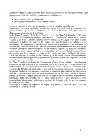 deliberación; después los representantes de los tres estados contestaban por separado, en último lugar
el estamento popular. Así las Cortes aparecen como un diálogo entre:
• El rey con los nobles y y eclesiásticos.
• El rey con los representantes de las ciudades y villas.
En ningún momento se da opción a que cada estamento se consolide separadamente.
Posiblemente las Cortes castellanas tuvieran un carácter más deliberativo y consultivo, pero
práctico, tendente al pacto con la asamblea. Sólo las decisiones de carácter fiscal debían contar con
el otorgamiento o aprobación de las Cortes.
En las Cortes de Aragón (1247), las de Valencia (1283) y las "Corts" de Cataluña (1218), había
participación ciudadana en las asambleas representativas. Al igual que en Castilla, en las Cortes de
Valencia y las "Corts" Catalanas contaban con tres estados; las de Aragón convocaban a cuatro
estamentos: la nobleza (dividida en dos grupos: los ricos hombres y los caballeros}, los
eclesiásticos y los ciudadanos. El soberano tenía escaso control sobre estas Cortes, abriéndose sus
reuniones con las resoluciones de los "agravios" presentados por cada brazo contra su príncipe por
decisiones contra fuero, luego se deliberaba y el rey tenía que plegarse a los deseos de los súbditos,
cuyos estados tenían potestad legislativa, se configuraba así el "pactismo" de la Corona de Aragón.
Los resultados de las Cortes eran recogidos por las cancillerías reales en un documento llamado
"carta" que menciona la celebración, los asistentes y las decisiones tomadas, distinguiendo entre
los ordenamientos hechos por el rey y promulgados durante las Cortes y las respuestas dadas por
aquél a las demandas de los brazos.
Las "Corts" catalanas originaron la Diputación de Cortes: órgano político y administrativo,
compuesto por representantes de los distintos estados, a fin de velar por el cumplimiento de las
medidas votadas, cuya gestión permanece desde el término de unas Cortes hada la iniciación de las
siguientes. En 1359 la Junta de Diputáts se convirtió en permanente, llamándose: Diputación del
General de Catalunya, con funciones económicas y financieras, agregándosele las funciones de
velar por el cumplimiento de las leyes, tomar juramento a los oficiales reales y vigilar la seguridad
pública. En Aragón la "Diputación del Reino" en sus orígenes estuvo vinculada al establecimiento
del impuesto de las "generalidades" por los "brazos" de las Cortes, y se acabó configurando como
órgano político-administrativo autónomo, en ocasiones desvinculado de las Cortes, pero en manos
de la oligarquía del reino.
En el siglo XV aparece la "Diputació del Regne" en Valencia. A partir del siglo XVI se verá
establecida en Castilla y Navarra.

8

 