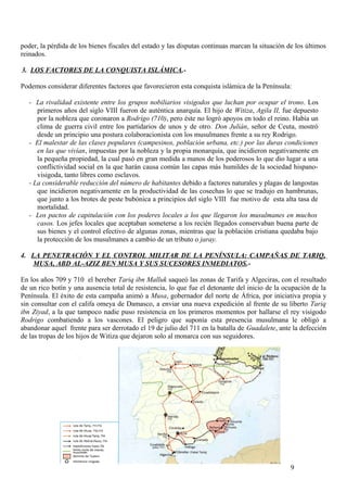 poder, la pérdida de los bienes fiscales del estado y las disputas continuas marcan la situación de los últimos
reinados.
3. LOS FACTORES DE LA CONQUISTA ISLÁMICA.Podemos considerar diferentes factores que favorecieron esta conquista islámica de la Península:
- La rivalidad existente entre los grupos nobiliarios visigodos que luchan por ocupar el trono. Los
primeros años del siglo VIII fueron de auténtica anarquía. El hijo de Witiza, Agila II, fue depuesto
por la nobleza que coronaron a Rodrigo (710), pero éste no logró apoyos en todo el reino. Había un
clima de guerra civil entre los partidarios de unos y de otro. Don Julián, señor de Ceuta, mostró
desde un principio una postura colaboracionista con los musulmanes frente a su rey Rodrigo.
- El malestar de las clases populares (campesinos, población urbana, etc.) por las duras condiciones
en las que vivían, impuestas por la nobleza y la propia monarquía, que incidieron negativamente en
la pequeña propiedad, la cual pasó en gran medida a manos de los poderosos lo que dio lugar a una
conflictividad social en la que harán causa común las capas más humildes de la sociedad hispanovisigoda, tanto libres como esclavos.
- La considerable reducción del número de habitantes debido a factores naturales y plagas de langostas
que incidieron negativamente en la productividad de las cosechas lo que se tradujo en hambrunas,
que junto a los brotes de peste bubónica a principios del siglo VIII fue motivo de esta alta tasa de
mortalidad.
- Los pactos de capitulación con los poderes locales a los que llegaron los musulmanes en muchos
casos. Los jefes locales que aceptaban someterse a los recién llegados conservaban buena parte de
sus bienes y el control efectivo de algunas zonas, mientras que la población cristiana quedaba bajo
la protección de los musulmanes a cambio de un tributo o jaray.
4. LA PENETRACIÓN Y EL CONTROL MILITAR DE LA PENÍNSULA: CAMPAÑAS DE TARIQ,
MUSA, ABD AL-AZIZ BEN MUSA Y SUS SUCESORES INMEDIATOS.En los años 709 y 710 el bereber Tariq ibn Malluk saqueó las zonas de Tarifa y Algeciras, con el resultado
de un rico botín y una ausencia total de resistencia, lo que fue el detonante del inicio de la ocupación de la
Península. El éxito de esta campaña animó a Musa, gobernador del norte de África, por iniciativa propia y
sin consultar con el califa omeya de Damasco, a enviar una nueva expedición al frente de su liberto Tariq
ibn Ziyad, a la que tampoco nadie puso resistencia en los primeros momentos por hallarse el rey visigodo
Rodrigo combatiendo a los vascones. El peligro que suponía esta presencia musulmana le obligó a
abandonar aquel frente para ser derrotado el 19 de julio del 711 en la batalla de Guadalete, ante la defección
de las tropas de los hijos de Witiza que dejaron solo al monarca con sus seguidores.

9

 