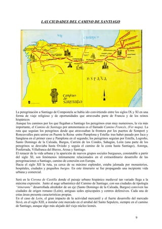 LAS CIUDADES DEL CAMINO DE SANTIAGO

La peregrinación a Santiago de Compostela se había ido convirtiendo entre los siglos IX y XI en una
forma de viaje religioso y de oportunidades que atravesaba parte de Francia y de los reinos
hispánicos
Aunque los caminos por los que llegaban a Santiago los peregrinos eran muy numerosos, la vía más
importante, el Camino de Santiago por antonomasia es el llamado Camino Francés, (Ver mapa). La
ruta que seguían los peregrinos desde que atravesaban la frontera por los puertos de Somport y
Roncesvalles para unirse en Puente la Reina -entre Pamplona y Estella- tras haber pasado por Jaca y
Sangüesa en el primer caso y Pamplona en el segundo; los peregrinos seguían por Estella, Logroño,
Santo Domingo de la Calzada, Burgos, Carrión de los Condes, Sahagún, León (una parte de los
peregrinos se desviaba hasta Oviedo y seguía el camino de la costa hasta Santiago), Astorga,
Ponferrada, Villafranca del Bierzo, Arzua y Santiago.
El renacer de la vida urbana y la aparición de nuevos grupos sociales burgueses, constatable a partir
del siglo XI, son fenómenos íntimamente relacionados en el extraordinario desarrollo de las
peregrinaciones a Santiago, camino de conexión con Europa.
Hacia el siglo XII la ruta, ya cerca de su máximo esplendor, estaba jalonada por monasterios,
hospitales, ciudades y pequeños burgos. En este itinerario se fue propagando una incipiente vida
urbana y comercial.
Será en la Corona de Castilla donde el paisaje urbano hispánico medieval tan variado llega a la
máxima expresión. Junto al auge urbanístico del Camino de Santiago, con sus ciudades de tipología
“itinerante” desarrollada alrededor de un eje (Santo Domingo de la Calzada, Burgos) conviven las
ciudades de origen romano (León), antiguas sedes episcopales y centros defensivos. Cada una de
estas áreas presenta características propias.
En el caso de León, el gran impacto de la actividad mercantil y el fuerte desarrollo del mercado
llevó, en el siglo XIII, a instalar este mercado en el arrabal del Santo Sepulcro, siempre en el camino
de Santiago, aunque algo más alejado del viejo núcleo leonés.

9

 