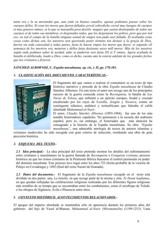tanto era y la su mortandat que, aun yndo en buenos cauallos, apenas podiemos passar sobre los
cuerpos dellos. Et eran los moros que fueron fallados çercal sobredicho corral muy luengos de cuerpos
et muy gruesos omnes; et lo que se marauilla pora dezirlo: maguer que yazien destorpados de todos sus
cuerpos et de todos sus miembros, et despoiados todos, que los despoiaran los pobres, pero que por tod
eso, en tod el campo de la batalla ninguna sennal de sangre non pudo seer fallada. Et acabadas estas
cosas como dichas son, los nuestros non queriendo poner término nin destaio a la graçia de Dios,
fueron sin toda canssedad a todas partes, fasta la hueste empos los moros que fuyen; et segundo ell
asmança de los nuestros era, mataron y dellos fasta dozientas uezes mill moros. Más de los nuestros
según ende podimos saber la uerdad, adur se pudieron seer fasta XX et V omnes. Agora acabada la
batalla et deliberada, loado a Dios, como es dicho, cuenta aún la estoria adelant de los grandes fechos
que los cristianos y fizieron.
SÁNCHEZ-ALBORNOZ, C. España musulmana, op. cit., t. II, pp. 378-381.
1. CLASIFICACIÓN DEL DOCUMENTO. CARACTERÍSTICAS.El fragmento del que vamos a realizar el comentario es un texto de tipo
histórico narrativo y procede de la obra España musulmana de Claudio
Sánchez Albornoz. En este texto el autor nos recoge uno de los principales
sucesos de la guerra conocida como la Reconquista, la batalla de Las
Navas de Tolosa, que enfrentó a un ejército europeo, feudal y cruzado
encabezado por los reyes de Castilla, Aragón y Navarra, contra un
contingente islámico, andalusí y norteafricano que lideraba el califa
almohade Muhammad al-Nasir.
El autor, Claudio Sánchez Albornoz (1893-1984), fue uno de los más
notable historiadores españoles. No perteneció a la escuela del arabismo
español, pero es, sin embargo, el historiador que más atención ha
consagrado a la historia de la España musulmana. Su obra “España
musulmana”, una admirable antología de trozos de autores islamitas y
cristianos medievales ha sido escogida con gran criterio de selección, resultando una obra de gran
precisión histórica.
2. ESQUEMA DEL TEXTO.2.1 Idea principal.- La idea principal del texto pretende mostrar los detalles del enfrentamiento
entre cristianos y musulmanes en la guerra llamada de Reconquista o Conquista cristiana, proceso
histórico en que los reinos cristianos de la Península Ibérica buscaron el control peninsular en poder
del dominio musulmán. Este proceso tuvo lugar entre los años 722 (fecha probable de la victoria de
Pelayo en Covadonga) y 1492 (final del reino Nazarí de Granada).
2.2 Datos del documento.- El fragmento de la España musulmana recogido en el texto está
dividido en dos partes: una, La batalla, en que recoge parte de la misma y otra, Te Deum laudamus,
en que quedan reflejadas las celebraciones religiosas realizadas por los diferentes figuras religiosas
más notables de su tiempo que se encontraban entre los combatientes, como el arzobispo de Toledo
o los obispos de Sigüenza, Ávila o Plasencia entre otros.
3. CONTEXTO HISTÓRICO. ACONTECIMIENTOS RELACIONADOS.El apogeo del imperio almohade se mantendría sólo en apariencia durante los primeros años del
gobierno del hijo de Yusuf al-Mansur, Muhammad al-Nasir (Miramamolin) (1199-1213). Unas

9

 