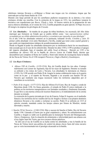 rebeliones internas llevaron a al-Mansur a firmar una tregua con los cristianos, tregua que fue
renovada por su hijo hasta finales de 1210.
Durante este largo periodo de paz los castellanos pudieron recuperarse de su derrota y los reinos
cristianos olvidar sus rencillas. Con la extinción de la tregua en 1211, los castellanos tomaron la
iniciativa con expediciones por Baeza, Úbeda y Jaén. Al tenerse noticia de la preparación de una
nueva ofensiva almohade, en el verano de 1212, Castilla preparaba un gran ejército. El Papa Inocencio
III otorgó a la empresa los privilegios de Cruzada.
3.1 Los Almohades.- Se trataba de un grupo de tribus bereberes, los masmuda, del Alto Atlas
marroquí que formaron un Estado que se podría definir como “una supraestructura militar
secundada por un sólida administración política y económica que reposaba en una ideología”.
En el año 1146 los almohades entraron en la península, tomando Sevilla, Córdoba y Jaén. El
primer califa almohade vivió entre Marrakech y Sevilla, ciudad que tomó como cuartel general y
que cuidó con importantísimos trabajos de acondicionamiento urbano.
Desde su llegada al poder los almohades destacaron por su intolerancia hacia los no musulmanes,
más acusada que en el caso de los almorávides. Durante los años 1184 a 1199 se produce el apogeo
del imperio almohade, bajo el mandato del califa Yusuf al-Mansur. Derrotó en 1195 a los
castellanos de Alfonso VIII en la batalla de Alarcos (cerca de Ciudad Real), derrota que
desestabilizó por completo al Reino de Castilla y frenó todo intento de reconquista hasta la batalla
de las Navas de Tolosa. En el 1196 recuperó Plasencia y llegó a Madrid y Guadalajara.
3.2 Los Reyes Cristianos.• Alfonso VIII de Castilla.- (1155-1214). Rey de Castilla desde los tres años. Contrajo
matrimonio con Leonor de Aquitania, hija de los reyes de Inglaterra. Durante su reinado
se enfrentó a los reinos de León y Navarra. Los almohades lo derrotaron en Alarcos
(1195). En 1198 acordó con Pedro II de Aragón la mutua colaboración tanto en la guerra
como en la paz y el reparto de Navarra, llegando a un acuerdo con Sancho VII de
Navarra que mediante una tregua reconoció todos los territorios adquiridos por el
castellano en su territorio.
• Pedro II de Aragón.- (1177-1213). Hijo de Alfonso II el Casto. Rey de Aragón y conde de
Barcelona desde 1196. En líneas generales, el reinado de Pedro II estuvo dedicado a la
política en los territorios transpirenaicos con limitados resultados y finalmente fracasada,
lo que llevo a una merma crónica de recursos financieros y el endeudamiento de la corona
durante su reinado.
La extensión de la guerra iniciada por el rey de Francia, Felipe II Augusto, en el mediodía
francés a los territorios de los vasallos del rey de Aragón e incluso a sus propios dominios
dinásticos llevaron a los condes a reclamar su auxilio. Pedro II se enfrenta en 1213 al
ejército cruzado, mandado contra los herejes cátaros por Simon de Monfort, siendo
derrotado y muerto.
• Sancho VII de Navarra.- (1160-1234). Hijo y sucesor de Sancho el Sabio. Rey de Navarra
desde 1194. Llamado el Fuerte por su gran corpulencia y altura. Su enfrentamiento con
Castilla y Aragón se saldó con la pérdida para la monarquía Navarra del Duranguesado,
Álava y Guipuzcoa. Ante la situación de aislamiento e inferioridad pactó una alianza con
el rey ingles Juan Sin Tierra, que tuvo escasos efectos prácticos.
Se alió con el rey de Castilla en su lucha contra los almohades y tras la batalla de las
Navas de Tolosa inició una política de control de plazas claves fuera del reino navarro
que se vería incrementada tras el prestigio alcanzado en la batalla.

9

 