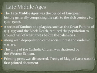  The Late Middle Ages was the period of European
history generally comprising the 14th to the 16th century (c.
1300–1500).
 A series of famines and plagues, such as the Great Famine of
1315–1317 and the Black Death, reduced the population to
around half of what it was before the calamities.
 Along with depopulation came social unrest and endemic
warfare.
 The unity of the Catholic Church was shattered by
the Western Schism.
 Printing press was discovered. Treaty of Magna Carta was the
first printed document.
 