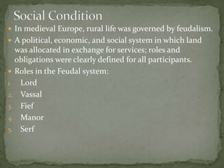  In medieval Europe, rural life was governed by feudalism.
 A political, economic, and social system in which land
was allocated in exchange for services; roles and
obligations were clearly defined for all participants.
 Roles in the Feudal system:
1. Lord
2. Vassal
3. Fief
4. Manor
5. Serf
 