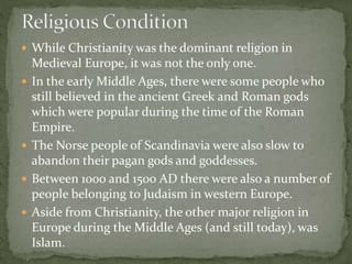  While Christianity was the dominant religion in
Medieval Europe, it was not the only one.
 In the early Middle Ages, there were some people who
still believed in the ancient Greek and Roman gods
which were popular during the time of the Roman
Empire.
 The Norse people of Scandinavia were also slow to
abandon their pagan gods and goddesses.
 Between 1000 and 1500 AD there were also a number of
people belonging to Judaism in western Europe.
 Aside from Christianity, the other major religion in
Europe during the Middle Ages (and still today), was
Islam.
 