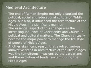 Medieval Architecture
• The end of Roman Empire not only disturbed the
political, social and educational culture of Middle
Ages, but also, it influenced the architecture of the
Middle Ages in a significant manner.
• The essential aspect of this change was the
increasing influence of Christianity and Church in
political and cultural matters. The Church virtually
became the major power to manage the life style
of people of Middle Ages.
• Another significant reason that evolved various
innovative steps in architecture of the Middle Ages
was the tumultuous invasions by the barbarians
and the evolution of feudal system during the
Middle Ages.
 