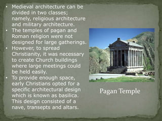 • Medieval architecture can be
divided in two classes;
namely, religious architecture
and military architecture.
• The temples of pagan and
Roman religion were not
designed for large gatherings.
• However, to spread
Christianity, it was necessary
to create Church buildings
where large meetings could
be held easily.
• To provide enough space,
early Christians opted for a
specific architectural design
which is known as basilica.
This design consisted of a
nave, transepts and altars.
Pagan Temple
 