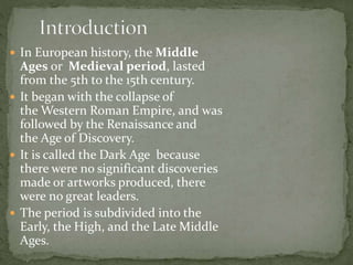  In European history, the Middle
Ages or Medieval period, lasted
from the 5th to the 15th century.
 It began with the collapse of
the Western Roman Empire, and was
followed by the Renaissance and
the Age of Discovery.
 It is called the Dark Age because
there were no significant discoveries
made or artworks produced, there
were no great leaders.
 The period is subdivided into the
Early, the High, and the Late Middle
Ages.
 