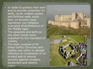 • In order to protect their land
and to provide protection for
serfs, Lords created castles
and fortified walls which
later on became most
significant non-religious
examples of architecture of
the Middle Ages.
• The peasants and serfs on
the other hands were
exploited by the members of
nobility.
• The basic purpose of all
these Gothic Churches and
castles was either to spread
influence of Christianity or to
protect and to ensure
security against invaders,
barbarians and Islamic
rulers.
 