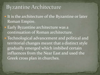  It is the architecture of the Byzantine or later
Roman Empire.
 Early Byzantine architecture was a
continuation of Roman architecture.
 Technological advancement and political and
territorial changes meant that a distinct style
gradually emerged which imbibed certain
influences from the Near East and used the
Greek cross plan in churches.
 