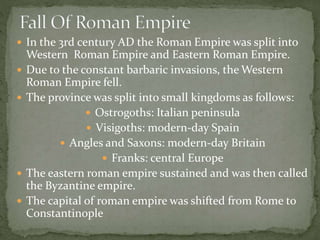  In the 3rd century AD the Roman Empire was split into
Western Roman Empire and Eastern Roman Empire.
 Due to the constant barbaric invasions, the Western
Roman Empire fell.
 The province was split into small kingdoms as follows:
 Ostrogoths: Italian peninsula
 Visigoths: modern-day Spain
 Angles and Saxons: modern-day Britain
 Franks: central Europe
 The eastern roman empire sustained and was then called
the Byzantine empire.
 The capital of roman empire was shifted from Rome to
Constantinople
 