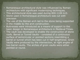 • Romanesque architectural style was influenced by Roman
architecture with significant modernizing techniques.
• This architectural style was used during 800-1100 A.D.
• Stone used in Romanesque architecture was cut with
precision
• The use of the Roman arch led to the stone being supported
in the middle by the arch construction.
• Buttresses were introduced as a means of support to the
basic design in Romanesque architecture in Medieval Times.
• The vault was developed to enable the construction of stone
roofs. Barrel or Tunnel Vaults - consisted of a continuous
surface of semicircular or pointed sections resembling a
barrel or tunnel which has been cut in half lengthwise. Groin
Vaults were produced by the intersection, at right angles of
two barrel vaults. The arches of groin vaults were either
pointed or round.
 