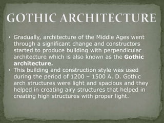 • Gradually, architecture of the Middle Ages went
through a significant change and constructors
started to produce building with perpendicular
architecture which is also known as the Gothic
architecture.
• This building and construction style was used
during the period of 1200 – 1500 A. D. Gothic
arch structures were light and spacious and they
helped in creating airy structures that helped in
creating high structures with proper light.
 