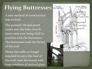 A new method of construction
was evolved.
The pointed ‘rib and panel’
vaults over the lofty church
naves were now being held in
position with the buttresses.
The buttresses took the thrust
of the roof.
Hence the walls no longer
required to carry the load of
the roof, were decorated with
huge windows of stained glass.
 