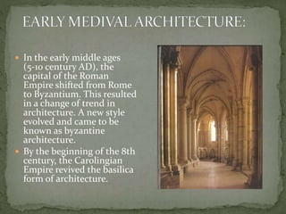  In the early middle ages
(5-10 century AD), the
capital of the Roman
Empire shifted from Rome
to Byzantium. This resulted
in a change of trend in
architecture. A new style
evolved and came to be
known as byzantine
architecture.
 By the beginning of the 8th
century, the Carolingian
Empire revived the basilica
form of architecture.
 