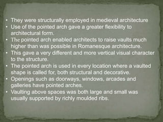 • They were structurally employed in medieval architecture
• Use of the pointed arch gave a greater flexibility to
architectural form.
• The pointed arch enabled architects to raise vaults much
higher than was possible in Romanesque architecture.
• This gave a very different and more vertical visual character
to the structure.
• The pointed arch is used in every location where a vaulted
shape is called for, both structural and decorative.
• Openings such as doorways, windows, arcades and
galleries have pointed arches.
• Vaulting above spaces was both large and small was
usually supported by richly moulded ribs.
 