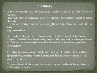 Summary
• In the early middle ages , the European kingdoms were in the state of constant
warfare.
• The end of the united roman empire disturbed the political ,social, cultural
stability.
• The art ,architecture, and science during the early medieval era, hence did not
have
• any innovations
• Although ,the byzantine empire sustained, and the capital of the Roman
Empire shifted from Rome to Byzantium. This resulted in a change of trend
in architecture. A new style evolved and came to be known as byzantine
architecture.
• Christianity was a new force in the medieval age. Christian faith was first
spread throughout the Roman Empire and then to the extremities of the
civilized world.
• The acceptance of Christianity as a state religion resulted in the construction
of churches in Rome.
 