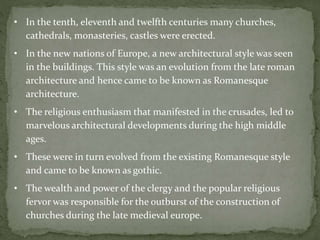 • In the tenth, eleventh and twelfth centuries many churches,
cathedrals, monasteries, castles were erected.
• In the new nations of Europe, a new architectural style was seen
in the buildings. This style was an evolution from the late roman
architecture and hence came to be known as Romanesque
architecture.
• The religious enthusiasm that manifested in the crusades, led to
marvelous architectural developments during the high middle
ages.
• These were in turn evolved from the existing Romanesque style
and came to be known as gothic.
• The wealth and power of the clergy and the popular religious
fervor was responsible for the outburst of the construction of
churches during the late medieval europe.
 